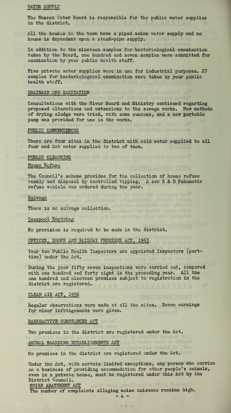 WATER SUPPLY The Wessex Water Board is responsible for the public water supplies in the district. All the hoiises in the to\7n have a piped mains water supply and no house is dependent upon a stand-pipe supply. In addition to the nineteen samples for bacteriological examination taken by the Board, one hundred and seven samples were submitted for examination by youi* public health staff. Five private v/ater supplies were in use for industrial purposes. 2? samples for bacteriological examination were taken by yo\ir public health staff. DRAINA&E SAIUiTATION Consiiltations with the River Board and Ministry continued regarding proposed alterations and extensions to the sewage works. New methods of drying sludge were tried, with some success, and a new portable pump was provided for use in the works. PUBLIC CONVENIENCES There are four sites in the district with cold v/ater supplied to all four and hot water supplied to two of them. PUBLIC CLEAI-rSINU House Refuse The Council's scheme provides for the collection of house refuse v/eekly and disposal by controlled tipping, A new S & D Pakamatic refuse vcliicle was ordered during the year. There is no salvage collection. Cesspool Em-pt-^ang No provision is required to be made in the district. OFFICES. SHOPS AND RAILT7AY PREMISES ACT, 1963 Your two Public Health Inspectors are appointed Inspectors (part- time) under the Act. Dxiring the year fifty seven inspections were carried out, compared T/ith one hundred and forty eight in the preceding year. All the one hundred and nineteen premises subject to registration in the district are registered. CLEAN AIR Regular observations were made at all the sites. Seven warnings for minor infringements were given. RADIOACTIVE SUBST/iNCES ACT Two premises in the district are registered under the Act, ANIM/Ji BOARDING- ESTiiBLISHMENTS ACT No premises in the district are registered under the Act. Under the Act, with certain limited exceptions, any person who carries on a business of providing accommodation for other people's animals, even in a private house, must be registered under this Act by the District Council. NOISE ABATEMENT ACT The number of complaints alleging noise nuisance remains high.