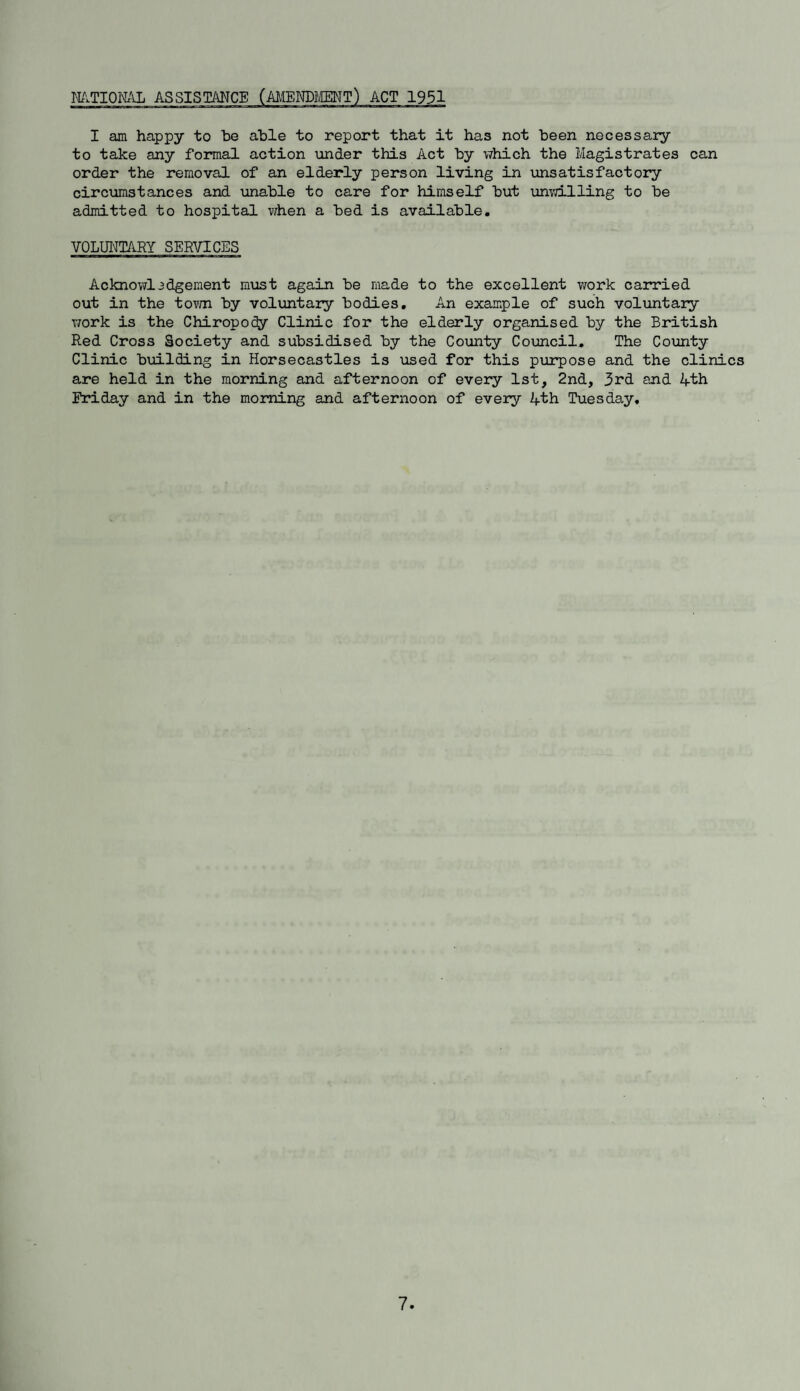 I am happy to be able to report that it has not been necessaiy to take any formal action under this Act by which the Magistrates can order the removal of an elderly person living in unsatisfactory circumstances and unable to care for himself but unvdlling to be admitted to hospital when a bed is available, VOLUNTARY SERVICES Acknowl3dgement must again be made to the excellent work carried out in the tovm by voluntary bodies. An example of such voluntary work is the Chiropo^ Clinic for the elderly organised by the British Red Cross Society and subsidised by the County Council. The County Clinic building in Horsecastles is used for this purpose and the clinics are held in the morning and afternoon of every 1st, 2nd, 3rd. and 4th Friday and in the morning and afternoon of every 4th Tuesday,