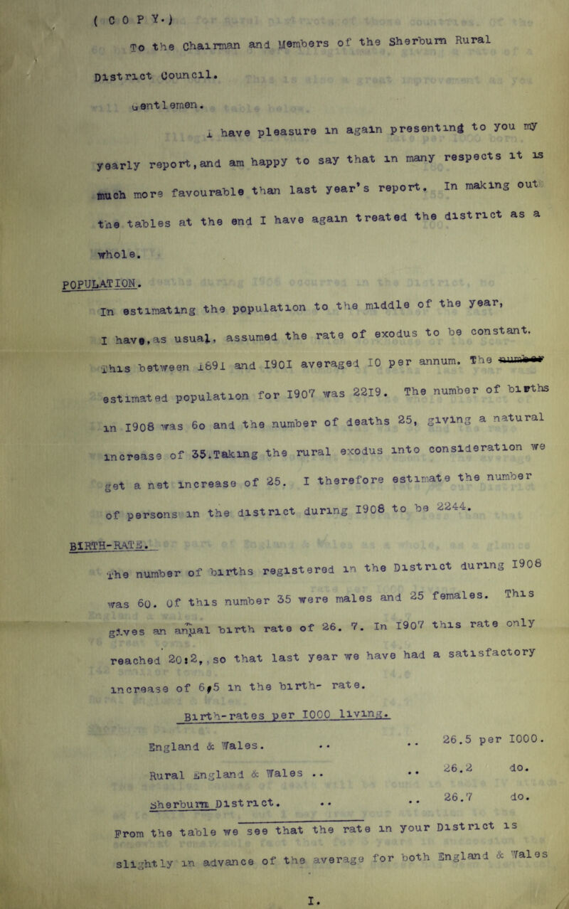 ( COPY.) To the Chairman and Members of the sherbum Rural District Council, u ent1emen. i have pleasure in again presenting to you my yearly report,and am happy to say that in many respects it is much more favourable than last year’s report. In making out the tables at the end I have again treated the district as a m i. whole. POPULATION. In estimating the population to the middle of the year, I have,as usual, assumed the rate of exodus to be constant, ahis between 1691 and 1901 averaged 10 per annum, the estimated population for 1907 was 2219. The number of births in 1908 was 6o and the number of deaths 25, giving a natural increase of 35.Taking the rural exodus into consideration we get a net increase of 25. I therefore estimate the number of persons in the district during 1908 to be 2244. birth-rate. xhe number of births registered in the District during 1906 was 60. Of this number 35 were males and 25 females. This gives an a^ual birth rate of 26. 7. In 190? this rate only reached 20i2,,so that last year we have had a satisfactory increase of 6f5 in the birth- re.te. Birth-rates per 1000 living. England & Yales. Rural England & Tales .. aherbum D i st n ct. 26.5 per 1000 26.2 do. 26.7 do. prom the table we see that the rate in your District is slightly m advance of the average for both England & Tales I. /