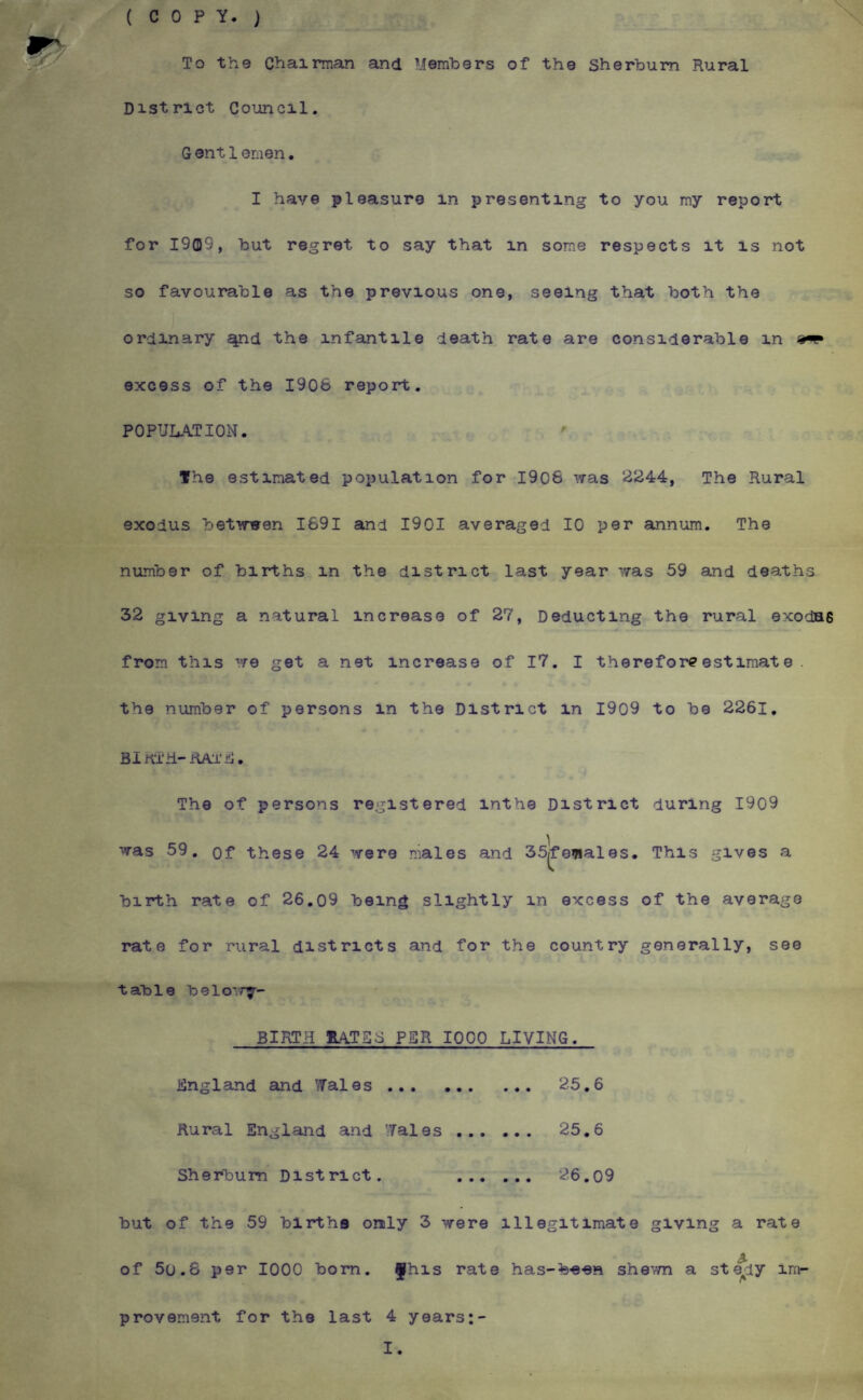 (COPY.) To the Chairmain and Members of the Sherbum Rural District Coiancil. G ent 1 emen. I have pleasure in presenting to you my report for 1909, but regret to say that in some respects it is not so favourable as the previous one, seeing that both the ordinary ^d the infantile death rate are considerable in excess of the 1906 report. POPULATION. The estimated population for 1906 was 2244, The Rural exodus betvreen 1691 and 1901 averaged 10 per sinnum. The number of births in the district last year was 59 and deaths 32 giving a natural increase of 27, Deducting the rural exodas from this we get a net increase of I7. I thereforeestimate . the number of persons in the District in I909 to be 2261, BlnTh-RAi'iii. The of persons registered inthe District during I909 was 59, of these 24 were males and 35|fe?iales. This gives a birth rate of 26,09 being slightly in excess of the average rate for rural districts and for the country generally, see table belo’.r^- BIRTH IL4TS3 PER 1000 LIVING. England and Vfales. 25.6 Rural England and 'Tales. 25,6 Shsrt)um District. . 26,o9 but of the 59 births only 3 were illegitimate giving a rate of 5o.6 per 1000 bom. fhis rate has-been shevm a steady im¬ provement for the last 4 years:- I.