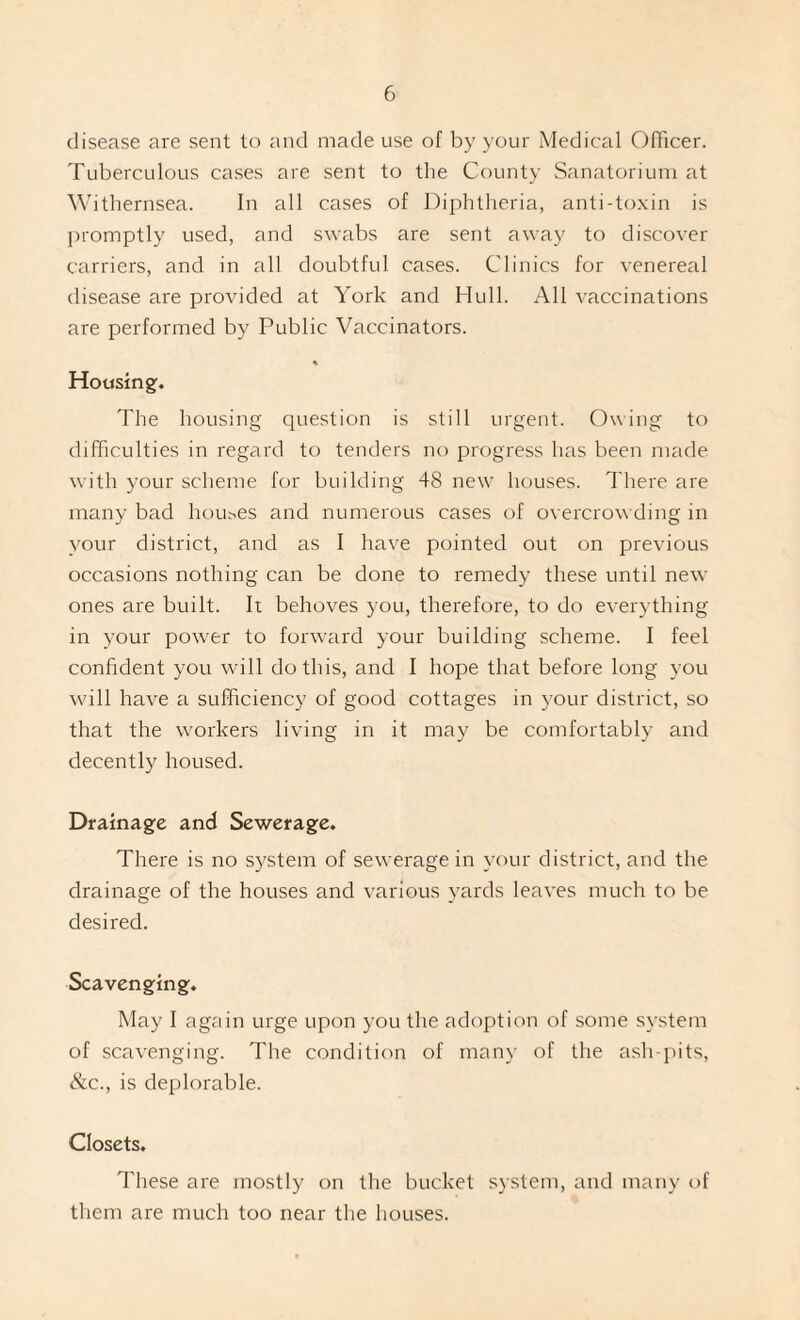 disease are sent to and made use of by your Medical OlTicer. Tuberculous cases are sent to the County Sanatorium at Withernsea. In all cases of Diphtheria, anti-toxin is irromptly used, and swabs are sent away to discover carriers, and in all doubtful cases. Clinics for venereal disease are provided at York and Hull. All vaccinations are performed by Public Vaccinators. Hotisingf. The housing question is still urgent. Owing to difficulties in regard to tenders no progress has been made with your scheme for building 48 new houses. There are many bad houses and numerous cases of overcrowding in your district, and as I have pointed out on previous occasions nothing can be done to remedy these until new ones are built. It behoves you, therefore, to do everything in your power to forward your building scheme. I feel confident you will do this, and I hope that before long you will have a sufficiency of good cottages in your district, so that the workers living in it may be comfortably and decently housed. Drainage and Sewerage. There is no system of sewerage in your district, and the drainage of the houses and various yards leaves much to be desired. Scavenging. May I again urge upon you the adoption of some system of scavenging. The condition of many of the ash-pits, &c., is deplorable. Closets. These are mostly on the bucket system, and many of them are much too near the houses.