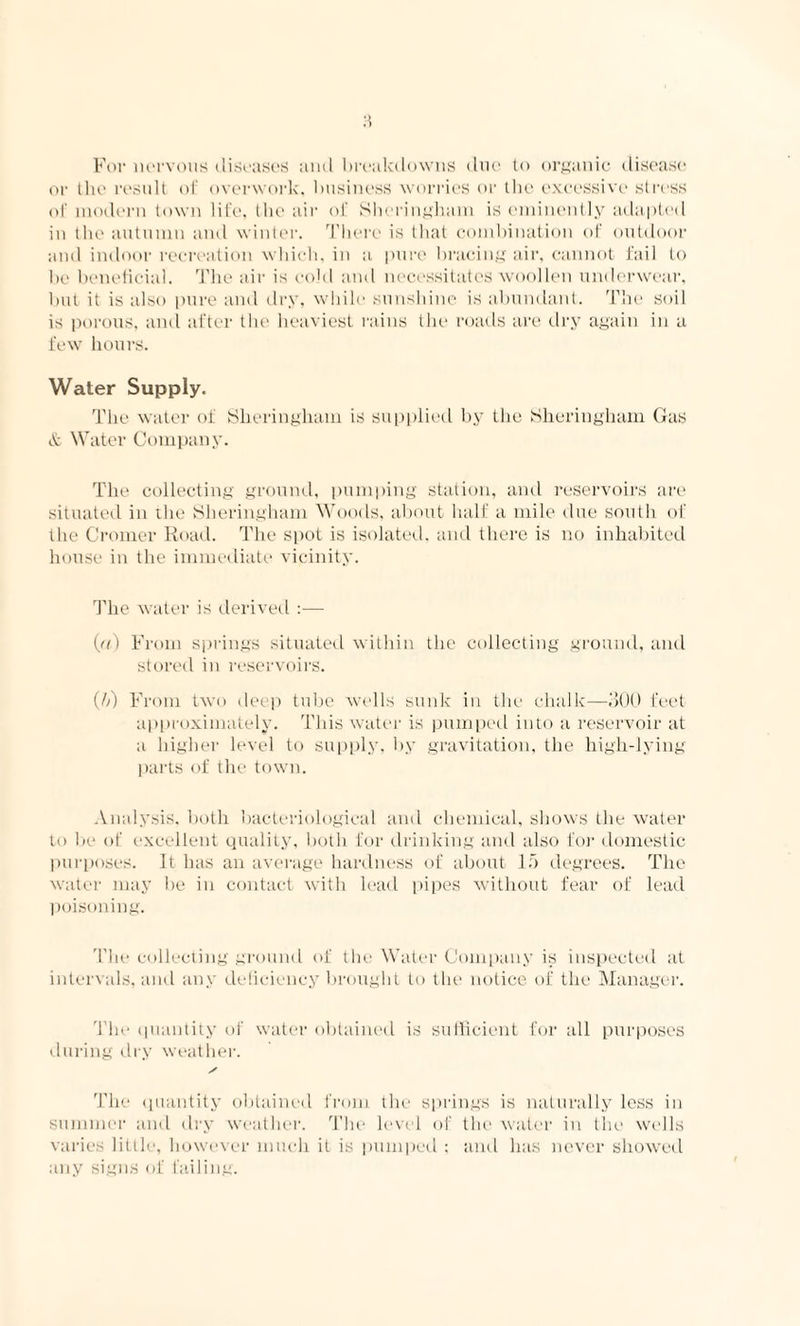 For nervous diseases and breakdowns due to organic disease or the result of overwork, business worries or the excessive stress of modern town life, the air of Shcringham is eminently adapted in the autumn and winter. There is that combination of outdoor and indoor recreation which, in a pure bracing air, cannot fail to be beneficial. The air is cold and necessitates woollen underwear, but it is also pure and dry, while sunshine is abundant. The soil is porous, and after the heaviest rains the roads are dry again in a few hours. Water Supply. The water of Sheringham is supplied by the Shcringham Gas & Water Company. The collecting ground, pumping station, and reservoirs are situated in the Sheringham Woods, about half a mile due south of the Cromer Road. The spot is isolated, and there is no inhabited house in the immediate vicinity. The water is derived :— (a) From springs situated within the collecting ground, and stored in reservoirs. (//) From two deep tube wells sunk in the chalk—300 feet approximately. This water is pumped into a reservoir at a higher level to supply, by gravitation, the high-lying parts of the town. Analysis, both bacteriological and chemical, shows the water to be of excellent quality, both for drinking and also for domestic purposes. It has an average hardness of about 15 degrees. The water may be in contact with lead pipes without fear of lead poisoning. The collecting ground of the Water Company is inspected at intervals, and any deficiency brought to the notice of the Manager. The quantity of water obtained is sufficient for all purposes during dry weather. S The quantity obtained from the springs is naturally less in summer and dry weather. The level of the water in the wells varies little, however much it is pumped ; and has never showed any signs of failing.