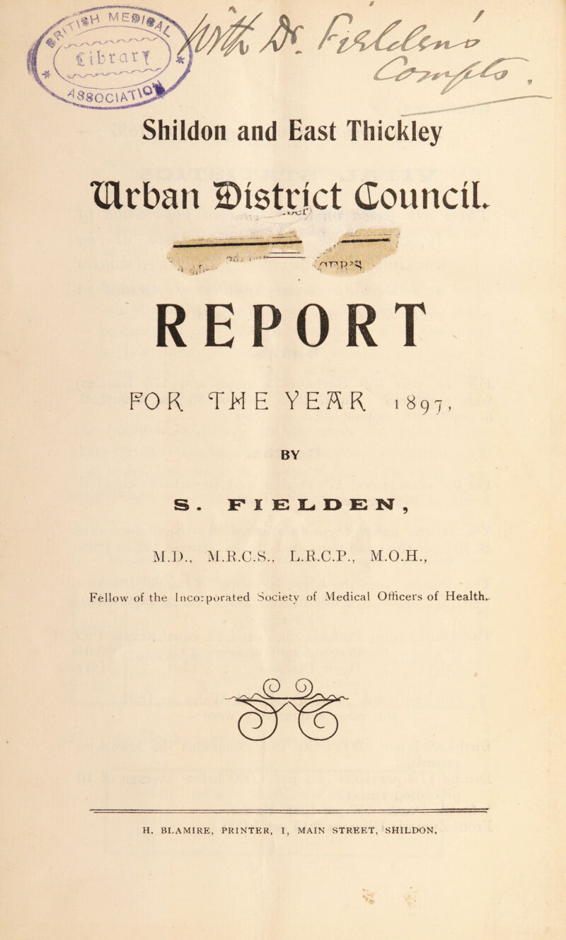 Shildon and East Thickley XUrban District Council - uOl •v; H! * ' FOR TM E Y E H R 1897, BY S. F I E L, D E M , M.D., M.E.C.S., L.E.C.P., Fellow of the Incorporated Society of Medical Officei's of Health. H. BLAMIRE, PRINTER, I, MAIN STREET, SHILDON.