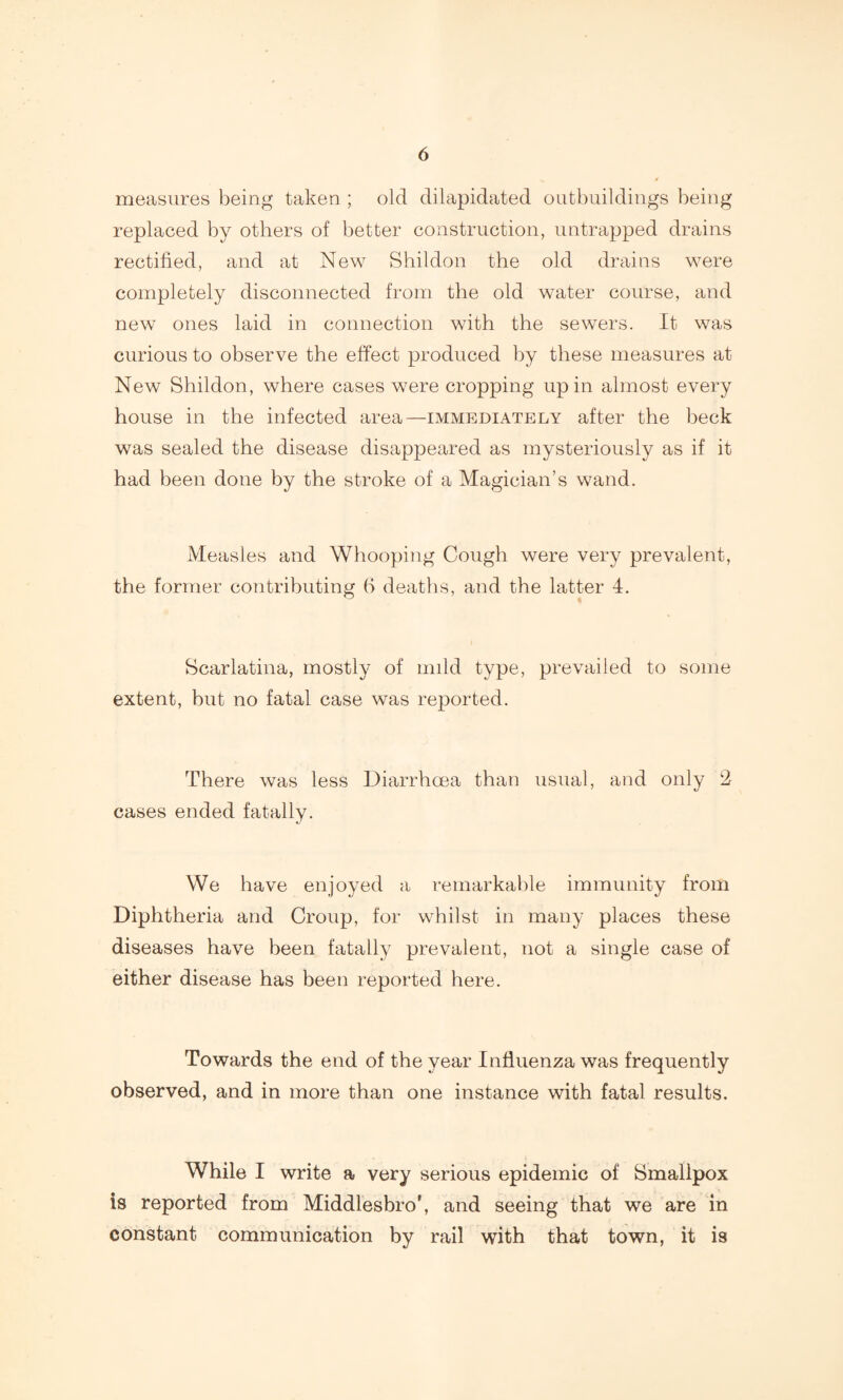 measures being taken ; old dilapidated outbuildings being replaced by others of better construction, untrapped drains rectified, and at New Shildon the old drains were completely disconnected from the old water course, and new ones laid in connection with the sewers. It was curious to observe the effect produced by these measures at New Shildon, where cases were cropping up in almost every house in the infected area—immediately after the beck was sealed the disease disappeared as mysteriously as if it had been done by the stroke of a Magician’s wand. Measles and Whooping Cough were very prevalent, the former contributing b deaths, and the latter 4. Scarlatina, mostly of mild type, prevailed to some extent, but no fatal case was reported. There was less Diarrhoea than usual, and only 2 cases ended fatally. We have enjoyed a remarkable immunity from Diphtheria and Croup, for whilst in many places these diseases have been fatally prevalent, not a single case of either disease has been reported here. Towards the end of the year Influenza was frequently observed, and in more than one instance with fatal results. While I write a very serious epidemic of Smallpox is reported from Middlesbro', and seeing that we are in constant communication by rail with that town, it is