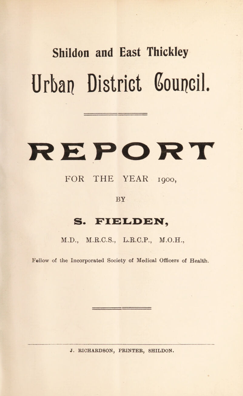 Shildon and East Thickley Urban District Council. REPORT FOR THE YEAR 1900, BY S. FIELDEN, M.D., M.R.C.S., L.R.C.P., Fellow of the Incorporated Society of Medical Officers of Health. J. RICHARDSON, PRINTER, SHILDON.