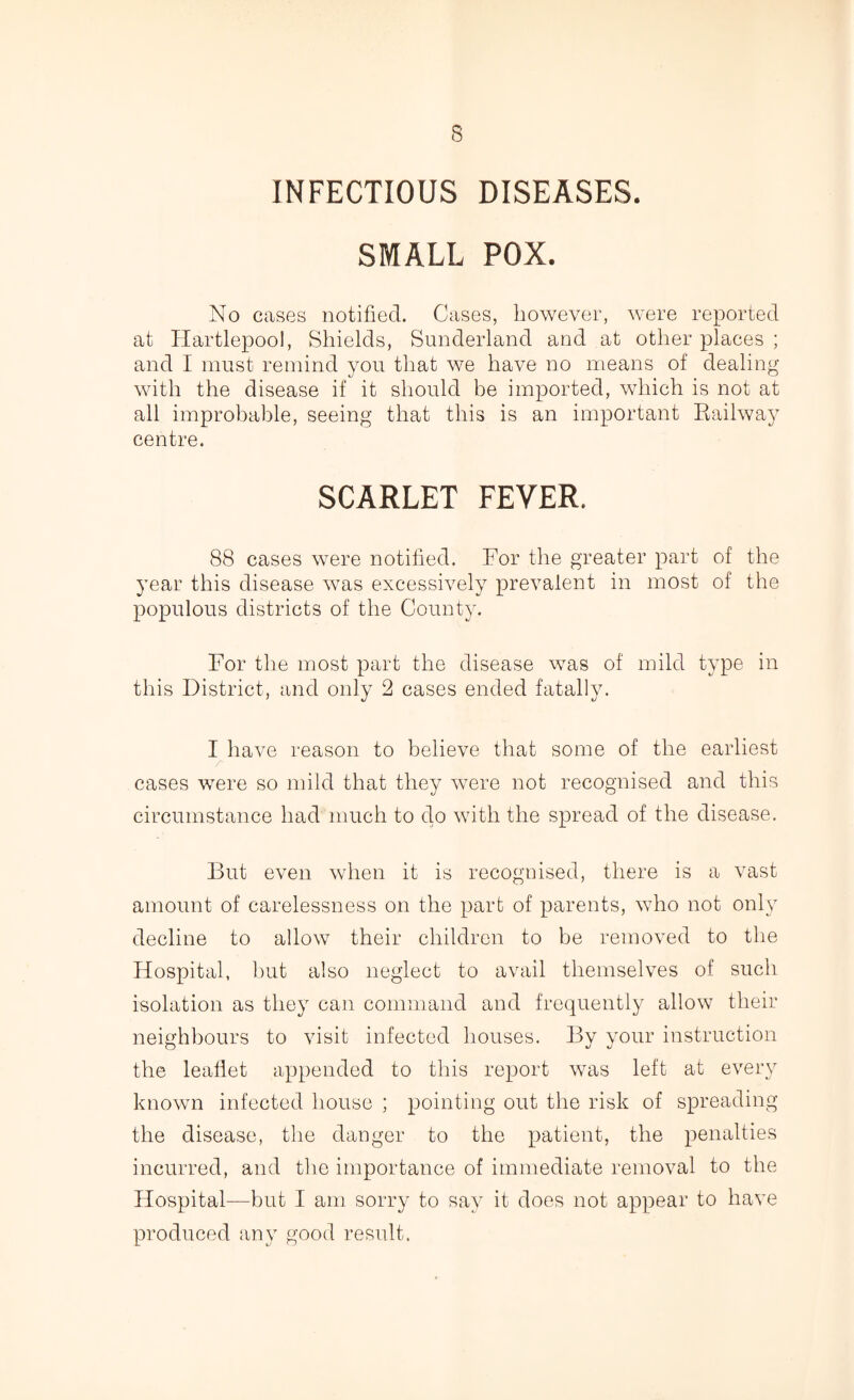 INFECTIOUS DISEASES. SMALL POX. No cases notified. Cases, however, were reported at Hartlepool, Shields, Sunderland and at other places ; and I must remind you that we have no means of dealing with the disease if it should be imported, which is not at all improbable, seeing that this is an important Railway centre. SCARLET FEVER. 88 cases were notified. For the greater part of the year this disease was excessively prevalent in most of the populous districts of the County. For the most part the disease was of mild type in this District, and only 2 cases ended fatally. I have reason to believe that some of the earliest cases were so mild that they were not recognised and this circumstance had much to clo with the spread of the disease. But even when it is recognised, there is a vast amount of carelessness on the part of parents, who not only decline to allow their children to be removed to the Hospital, hut also neglect to avail themselves of such isolation as they can command and frequently allow their neighbours to visit infected houses. By your instruction the leaflet appended to this report was left at every known infected house ; pointing out the risk of spreading the disease, the danger to the patient, the penalties incurred, and the importance of immediate removal to the Hospital—but I am sorry to say it does not appear to have produced any good result.