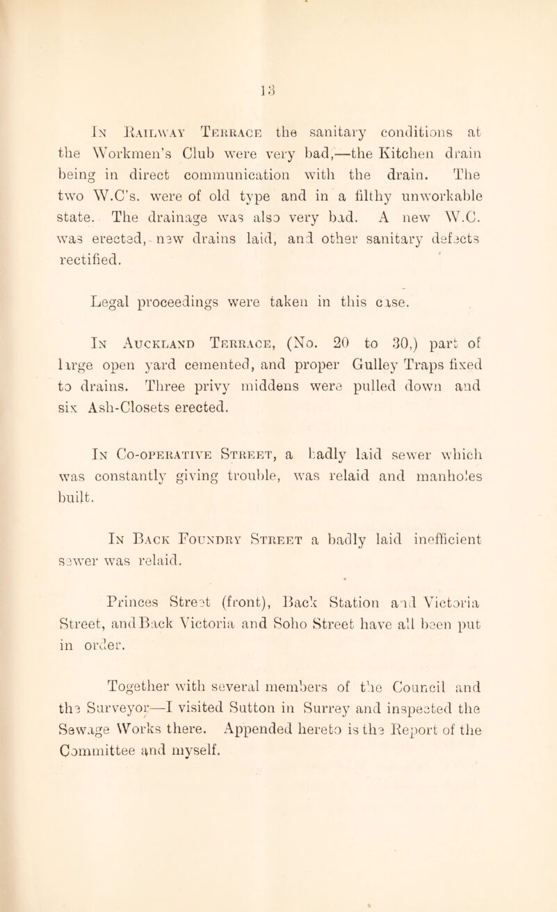 In Railway Terrace the sanitary conditions at the Workmen’s Club were very bad,—the Kitchen drain being in direct communication with the drain. The two W.C’s. were of old type and in a filthy unworkable state. The drainage was also very bad. A new W.C. was erected, new drains laid, and other sanitary defects rectified. Legal proceedings were taken in this case. In Auckland Terrace, (No. 20 to 30,) part of Urge open yard cemented, and proper Gulley Traps fixed to drains. Three privy middens were pulled down and six Ash-Closets erected. In Co-operative Street, a badly laid sewer which was constantly giving trouble, was relaid and manholes built. In Back Foundry Street a badly laid inefficient sewer was relaid. * Princes Street (front), Back Station and Victoria Street, and Back Victoria and Soho Street have all been put in order. Together with several members of the Council and the Surveyor—I visited Sutton in Surrey and inspected the Sewage Works there. Appended hereto is the Report of the Committee and myself.