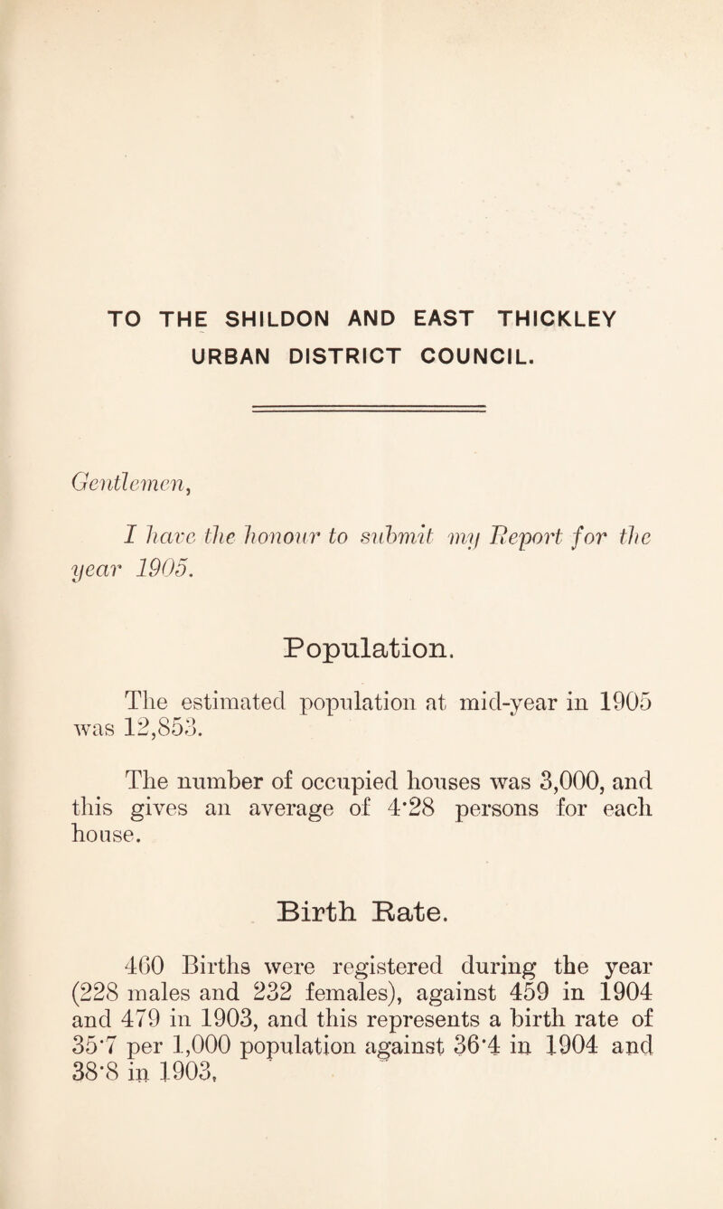 TO THE SHILDON AND EAST THICKLEY URBAN DISTRICT COUNCIL. Gentlemen, I have the honour to submit my Report for the year 1905. Population. The estimated population at mid-year in 1905 was 12,853. The number of occupied houses was 3,000, and this gives an average of 4*28 persons for each house. Birth Rate. 460 Births were registered during the year (228 males and 232 females), against 459 in 1904 and 479 in 1903, and this represents a birth rate of 35*7 per 1,000 population against 36*4 in 1904 and 38*8 in 1903,