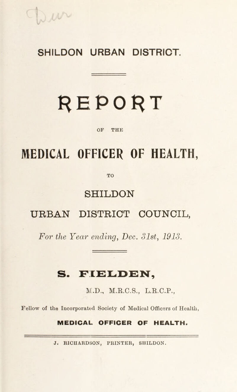 SHILDON URBAN DISTRICT. REPORT OF THE MEDICAL OFFICER OF HEALTH, SHILDON URBAN DISTRICT COUNCIL, For the Year ending, Dec. 31st, 1913. S. FIELDEN, M.D., M.E.C.S., L.R.C.P., Fellow of the Incorporated Society of Medical Officers of Health, MEDICAL OFFICER OF HEALTH. J. RICHARDSON, PRINTER, SHILDON.