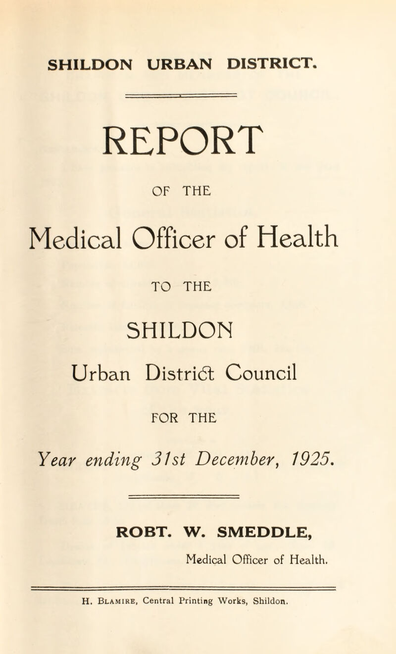 SHILDON URBAN DISTRICT. REPORT OF THE Medical Officer of Health TO THE SHILDON Urban District Council FOR THE Year ending 31st December, 1925. ROBT. W. SMEDDLE, Medical Officer of Health. H. Blamire, Central Printing Works, Shildon.