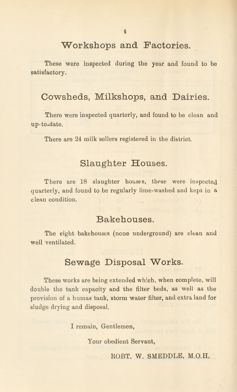 Workshops and Factories. These were inspected during the year and found to be satisfactory. Cowsheds, Milkshops, and Dairies. There were inspected quarterly, and found to be clean and up-to-date. There are 24 milk sellers registered in the district. Slaughter Houses. There are 18 slaughter houses, these were inspected quarterly, and found to be regularly lime-washed and kept in a clean condition. Bakehouses. The eight bakehouses (none underground) are clean and well ventilated. Sewage Disposal Works. These works are being extended which, when complete, will double the tank capacity and the filter beds, as well as the provision of a humas tank, storm water filter, and extra land for sludge drying and disposal. I remain, Gentlemen, Your obedient Servant, ROBT. W. SMEDDLE, M.O.H.