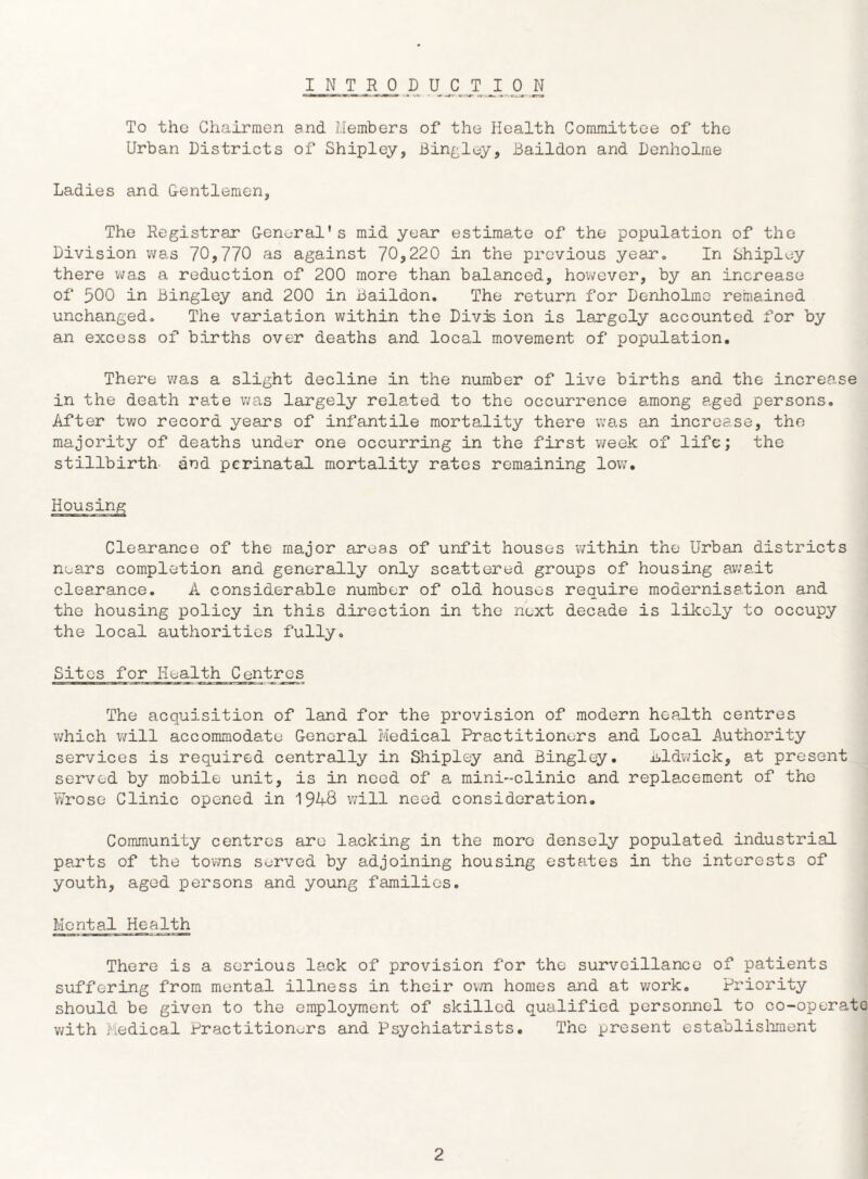 INTRODUCTION To the Chairmen and. Members of the Health Committee of the Urban Districts of Shipley, Bindley, Baildon and Denholme Ladies and Gentlemen, The Registrar General's mid year estimate of the population of the Division was 70,770 as against 70,220 in the previous year. In Shipley there was a reduction of 200 more than balanced, however, by an increase of 500 in Bingley and 200 in Baildon. The return for Denholms remained unchanged. The variation within the Divas ion is largely accounted for by an excess of births over deaths and local movement of population. There was a slight decline in the number of live births and the increase in the death rate was largely related to the occurrence a,mong aged persons. After two record years of infantile mortality there was an increase, the majority of deaths under one occurring in the first week of life; the stillbirth and perinatal mortality rates remaining low. Housing Clearance of the major areas of unfit houses within the Urban districts nears completion and generally only scattered groups of housing await clearance. A considerable number of old houses require modernisation and the housing policy in this direction in the next decade is likely to occupy the local authorities fully. Sites for Health Centres The acquisition of land for the provision of modern health centres which will accommodate General Medical Practitioners and Local Authority services is required centrally in Shipley and Bingley. Bldwick, at present served by mobile unit, is in need of a mini-clinic and replacement of the Wrose Clinic opened in '\3kQ will need consideration. Community centres are lacking in the more densely populated industrial parts of the towns served by adjoining housing estates in the interests of youth, aged persons and young families. Mental Health There is a serious lank of provision for the surveillance of patients suffering from mental illness in their own homes and at work. Priority should be given to the employment of skilled qualified personnel to co-operate with Medical Practitioners and Psychiatrists. The present establishment