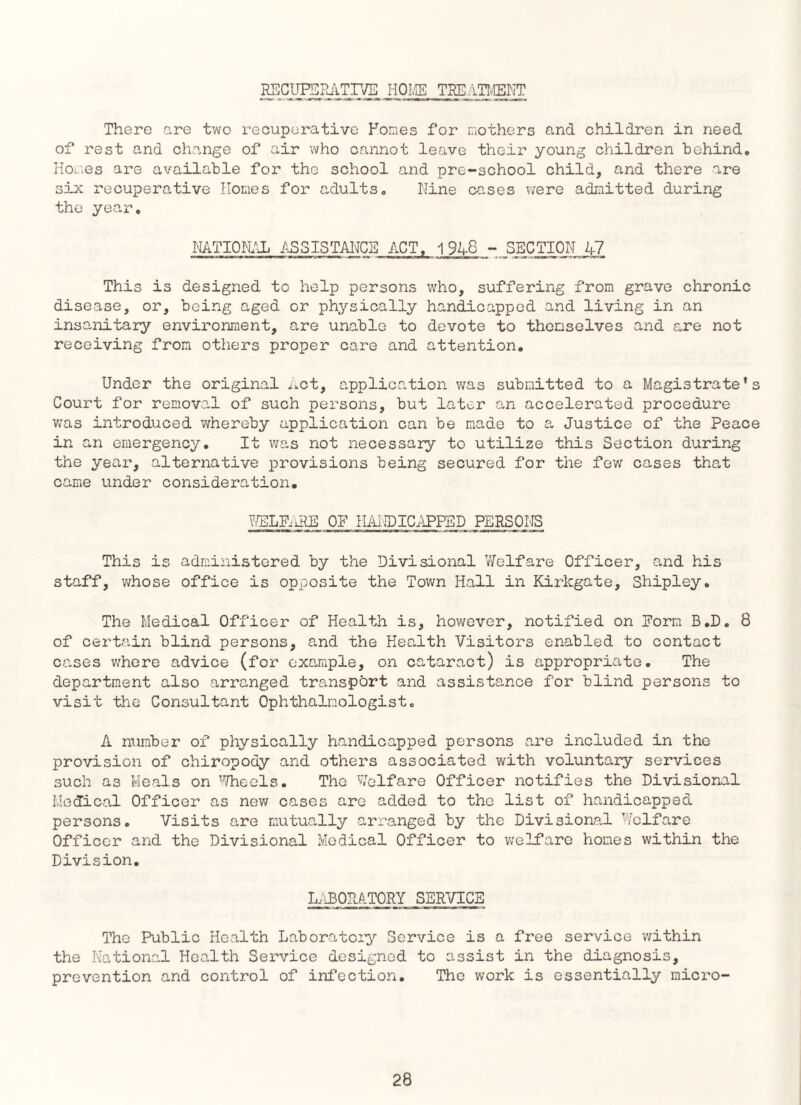 RECUPERATIVE HOKE TREATMENT There are two recuperative Pones for mothers and children in need of rest and change of air who cannot leave thoir young children behind. Hones are available for the school and pre-school child, and there are six recuperative Homes for adults. Nine cases ?/ere admitted during the year. NATIONAL ASSISTANCE ACT, 1948 - SECTION 47 This is designed to help persons who, suffering from grave chronic disease, or, being aged or physically handicapped and living in an insanitary environment, are unable to devote to themselves and are not receiving from others proper care and attention. Under the original Act, application was submitted to a Magistrate’s Court for removal of such persons, but later an accelerated procedure was introduced whereby application can be made to a Justice of the Peace in an emergency. It was not necessary to utilize this Section during the year, alternative provisions being secured for the few cases that came under consideration. WELFARE OF HANDICAPPED PERSONS This is administered by the Divisional Welfare Officer, and his staff, whose office is opposite the Town Hall in Kirkgate, Shipley. The Medical Officer of Health is, however, notified on Form B.D. 8 of certain blind persons, and the Health Visitors enabled to contact cases where advice (for example, on cataract) is appropriate. The department also arranged transport and assistance for blind persons to visit the Consultant Ophthalmologist. A raimber of physically handicapped persons are included in the provision of chiropody and others associated with voluntary services such as Meals on Wheels. The Welfare Officer notifies the Divisional Medical Officer as new cases are added to the list of handicapped persons. Visits are mutually arranged by the Divisional Welfare Officer and the Divisional Medical Officer to welfare hones within the Division. LABORATORY SERVICE The Public Health Laboratory Service is a free service within the National Health Service designed to assist in the diagnosis, prevention and control of infection. The work is essentially micro-