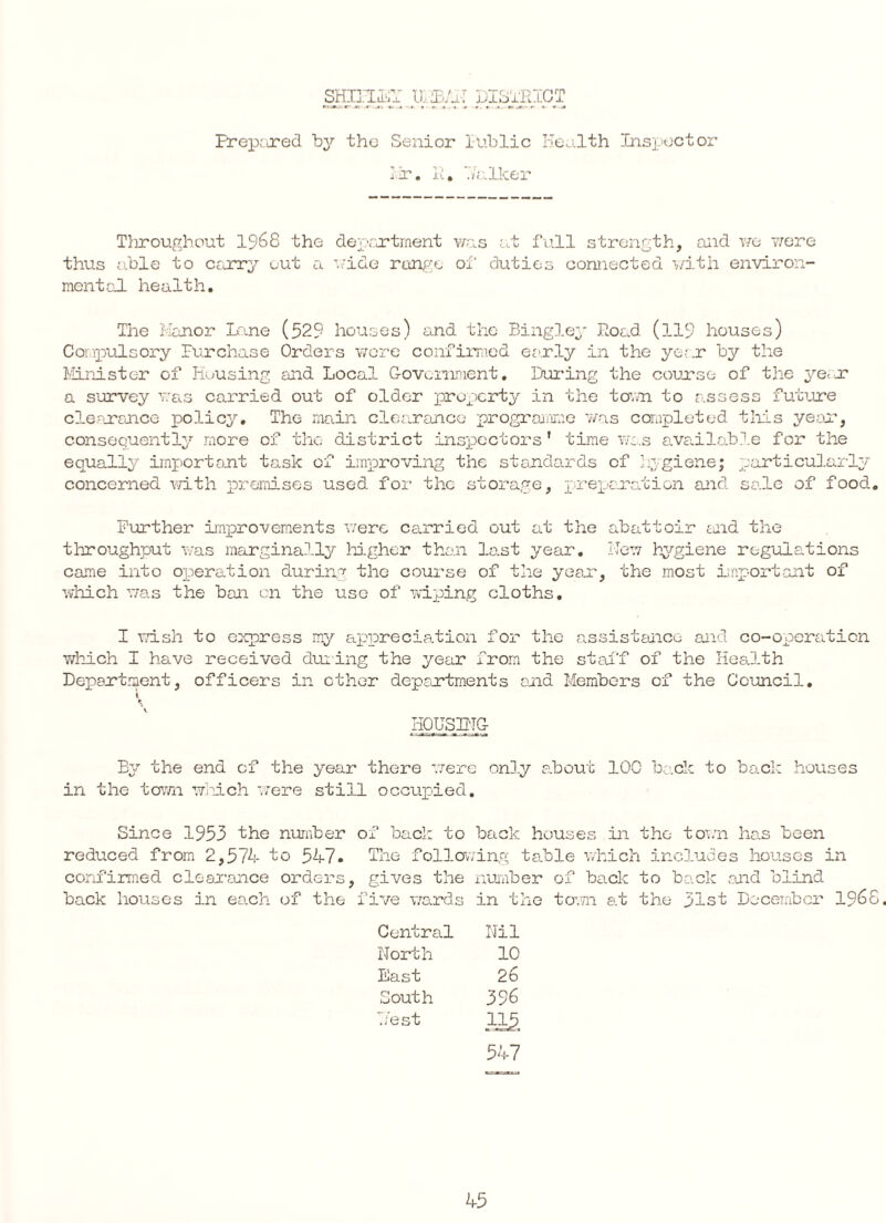 SHIELD ILL/iT DISTRICT Prepared by the Senior Public Health Inspector nr. R. Talker Throughout 1968 the department was at full strength, and we were thus able to carry out a wide range of duties connected with environ¬ mental health. The Manor Lane (529 houses) and the Bingley Road (119 houses) Compulsory Purchase Orders wore confirmed early in the year by the Minister of Housing and Local Government. During the course of the ye, r a survey was carried out of older property in the town to assess future clearance policy. The main clearance programme was completed this year, consequently more of the district inspectors' time was available for the equally important task of improving the standards of hygiene; particularly concerned with premises used for the storage, preparation and sale of food.. Further improvements were carried out at the abattoir end the throughput was marginally higher than last year. New hygiene regulations came into operation during the course of the year, the most important of which was the ban on the use of wiping cloths. I wish to express my appreciation for the assistance and co-operation which I have received during the year from the staff of the Health Department, officers in ether deportments and Members of the Council. t ► HOUSING By the end of the year there were only about IOC back to back houses in the town which were still occupied. Since 1953 the number of back to back houses in the town has been reduced from 2,574 to 547. The following table which includes houses in confirmed clearance orders, mives the number of back to back and blind back houses in each of the five wards Central North East South Nest in the town at the 31st December i960 Nil 10 26 396 1JJ?. 547