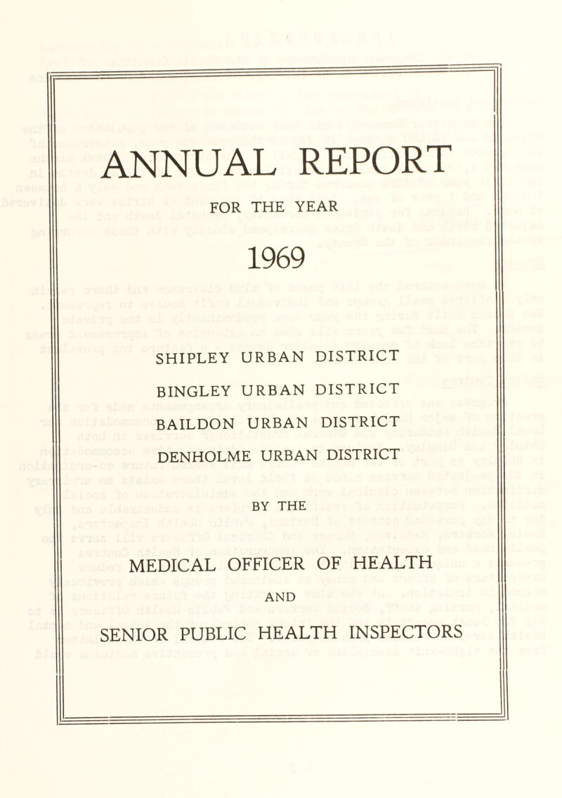 ANNUAL REPORT FOR THE YEAR 1969 SHIPLEY URBAN DISTRICT BINGLEY URBAN DISTRICT BAILDON URBAN DISTRICT DENHOLME URBAN DISTRICT BY THE MEDICAL OFFICER OF HEALTH AND SENIOR PUBLIC HEALTH INSPECTORS
