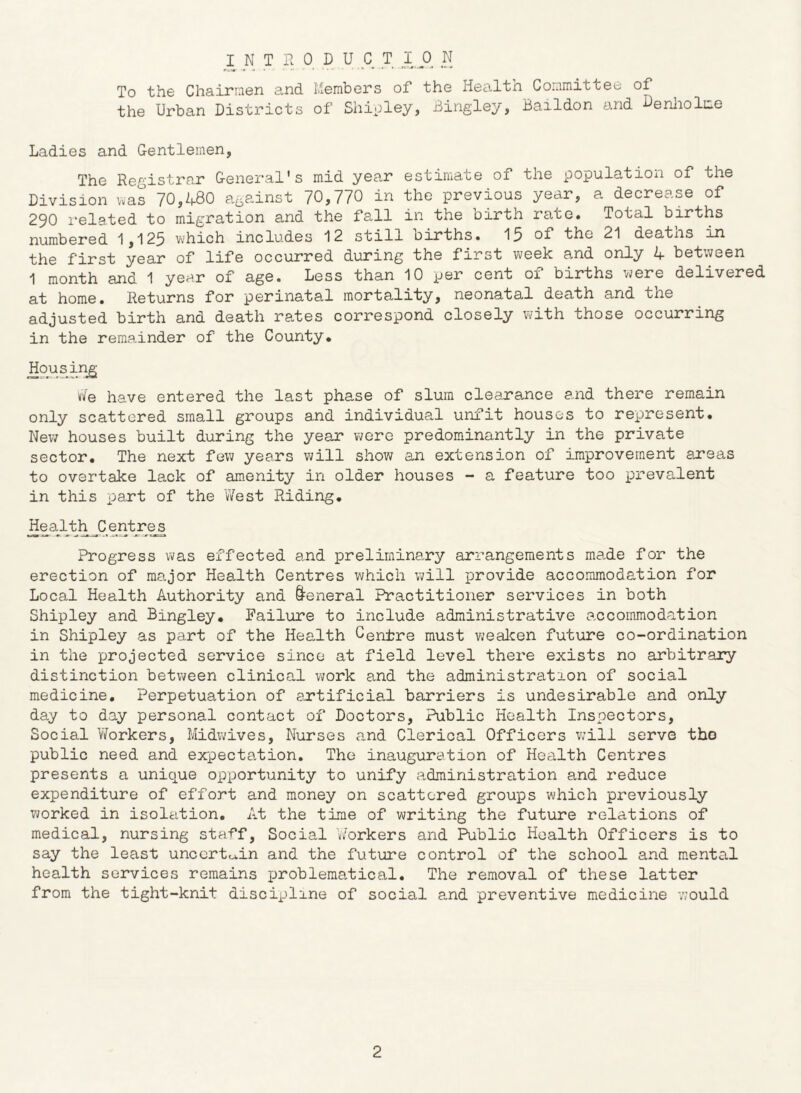 To the Chairmen and Members of the Health Committee of the Urban Districts of Shioley, Bingley, Baildon and eniiolme Ladies and Gentlemen, The Registrar General's mid yea,r estimate of the population of the Division was 70,480 against 70,770 in the previous year, a decrease of 290 1‘elated to migration and the fall in the birth rate* Total births numbered 1,125 which includes 12 still births. 15 the 21 deatns in the first year of life occurred during the first week and only 4 between 1 month and 1 year of age. Less than 10 per cent of births were delivered at home. Returns for perinatal mortality, neonatal death and the adjusted birth and death rates correspond closely with those occurring in the remainder of the County. Housinji vJe have entered the last phase of slum clearance and there remain only scattered small groups and individual unfit houses to represent. New houses built during the year were predominantly in the private sector. The next few years will show an extension of improvement areas to overtake lack of am.enity in older houses - a feature too prevalent in this part of the West Riding. Health Centres Progress was effected and preliminary arrangements made for the erection of major Health Centres which will provide accommodation for Local Health Authority and General Practitioner services in both Shipley and Bingley. Failure to include administrative accommodation in Shipley as part of the Health Centre must vjealcen future co-ordination in the projected service since at field level there exists no arbitrary distinction between clinical work and the administration of social medicine. Perpetuation of artificial barriers is undesirable and only day to day personal contact of Doctors, Public Health Inspectors, Social Workers, Midv^ives, Nurses a,nd Clerical Officers v;ill serve the public need and expectation. The inauguration of Health Centres presents a unique opportunity to unify administration and reduce expenditure of effort and money on scattered groups which previously v;orked in isolation. At the time of writing the future relations of medical, nursing staff. Social Workers and Public Health Officers is to say the least uncerto>,in and the future control of the school and m.ental health services remains problematical. The removal of these latter from the tight-knit discijjline of social and preventive medicine would 2