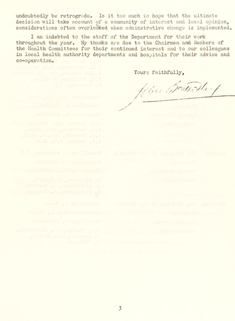 undoubtedly be retrograde. Is it too much to hope that the ultimate decision will take account of a community of interest and local opinion, considerations often overlooked when adminstnative change is implemented. I am indebted to the staff of the Department for their work throughout the year. lHy thanks arc due to the Chairmen and Members of the Health Committees for their continued interest and to our colleagues in local health authority departments and hospitals for their advice and co-operation. Yours faithfully.