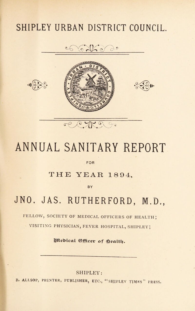 r-Q^T ANNUAL SANITARY REPORT FOR THE YEAR 1894, BY JNO. JAS. RUTHERFORD, M.D., FELLOW, SOCIETY OF MEDICAL OFFICERS OF HEALTH; VISITING PHYSICIAN, FEVER HOSPITAL, SHIPLEY; l$UMcal ©fltcer of SHIPLEY: