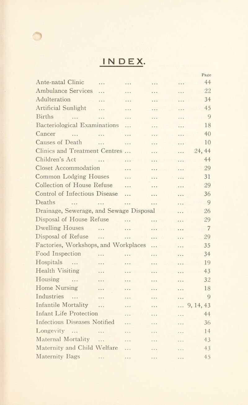 INDEX. Ante-natal Clinic Page 44 Ambulance Services ... 22 Adulteration 34 Artificial Sunlight 45 Births 9 Bacteriological Examinations ... 18 Cancer 40 Causes of Death 10 Clinics and Treatment Centres ... 24, 44 Children’s Act 44 Closet Accommodation 29 Common Lodging Houses 31 Collection of House Refuse 29 Control of Infectious Disease 36 Deaths 9 Drainage, Sewerage, and Sewage Disposal 26 Disposal of House Refuse 29 Dwelling Houses 7 Disposal of Refuse 29 Factories, Workshops, and Workplaces 35 Food Inspection 34 Hospitals 19 Health Visiting 43 Housing 32 Home Nursing 18 Industries 9 Infantile Mortality 9, 14, 43 Infant Life Protection 44 Infectious Diseases Notified 36 Longevity 14 Maternal Mortality 43 Maternity and Child Welfare 43 Maternity Bags 45