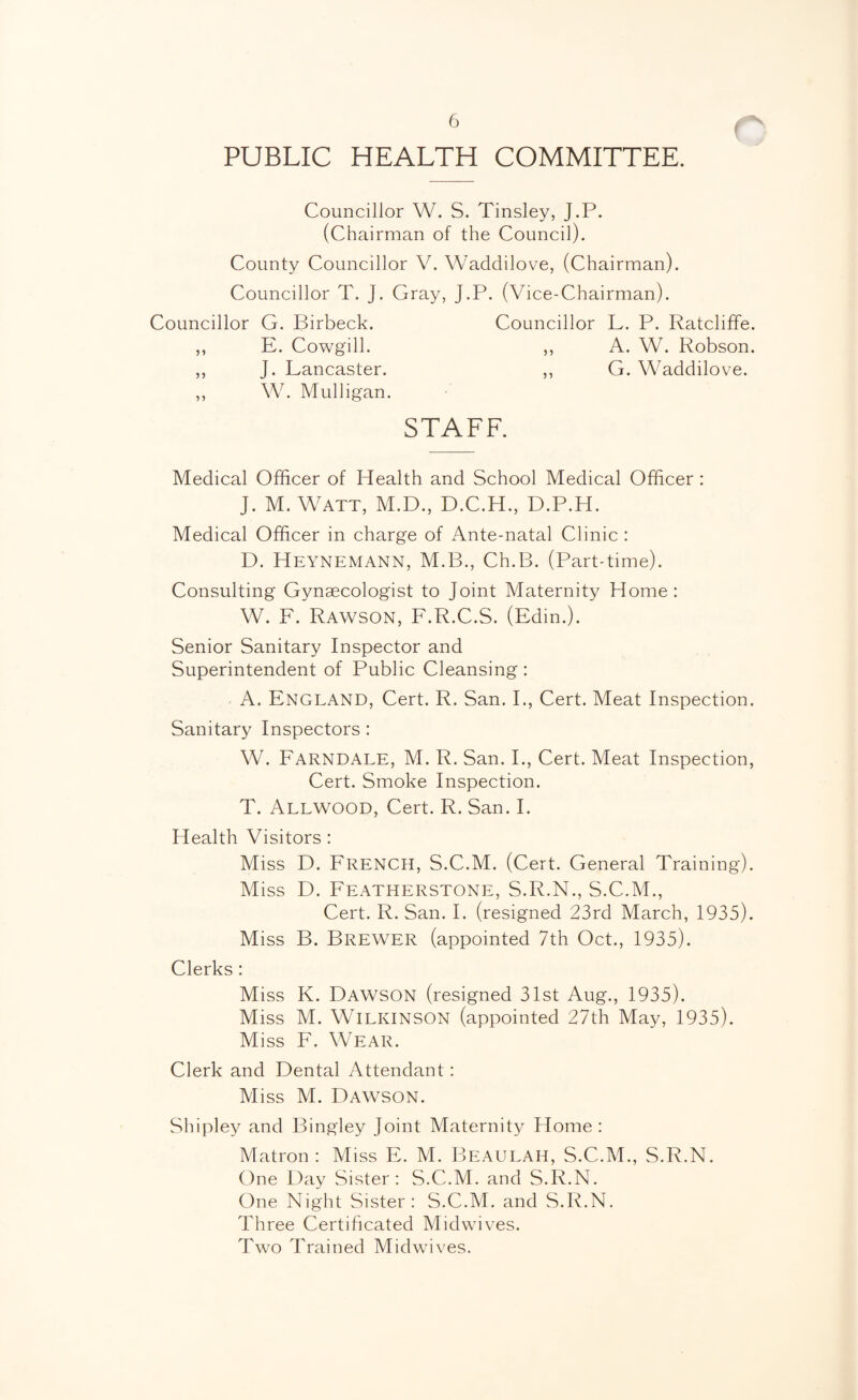 PUBLIC HEALTH COMMITTEE. Councillor W. S. Tinsley, J.P. (Chairman of the Council). County Councillor V. Waddilove, (Chairman). Councillor T. J. Gray, J.P. (Vice-Chairman). Councillor G. Birbeck. Councillor L. P. Ratcliffe. ,, E. Cowgill. ,, A. W. Robson. ,, J. Lancaster. ,, G. Waddilove. ,, W. Mulligan. STAFF. Medical Officer of Health and School Medical Officer: J. M. Watt, M.D., D.C.H., D.P.H. Medical Officer in charge of Ante-natal Clinic : D. Heynemann, M.B., Ch.B. (Part-time). Consulting Gynaecologist to Joint Maternity Home: W. F. Rawson, F.R.C.S. (Edm.). Senior Sanitary Inspector and Superintendent of Public Cleansing: A. England, Cert. R. San. I., Cert. Meat Inspection. Sanitary Inspectors: W. Farndale, M. R. San. I., Cert. Meat Inspection, Cert. Smoke Inspection. T. Allwood, Cert. R. San. I. Health Visitors : Miss D. French, S.C.M. (Cert. General Training). Miss D. Featherstone, S.R.N., S.C.M., Cert. R. San. I. (resigned 23rd March, 1935). Miss B. Brewer (appointed 7th Oct., 1935). Clerks : Miss K. Dawson (resigned 31st Aug., 1935). Miss M. Wilkinson (appointed 27th May, 1935). Miss F. Wear. Clerk and Dental Attendant: M iss M. Dawson. Shipley and Bingley Joint Maternity Home: Matron : Miss F. M. Beaulah, S.C.M., S.R.N. One Day Sister: S.C.M. and S.R.N. One Night Sister: S.C.M. and S.R.N, Three Certificated Midwives. Two Trained Midwives.