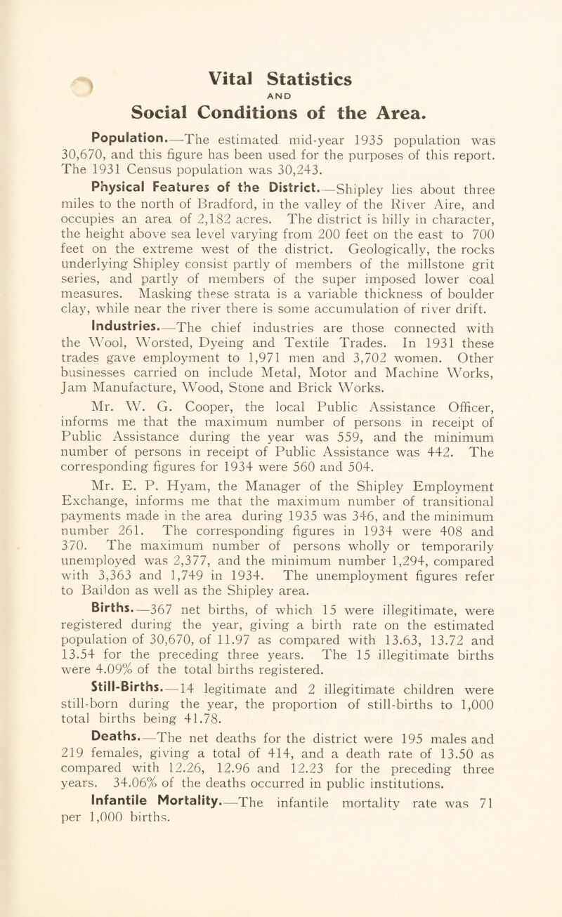 j Vital Statistics AND Social Conditions of the Area. Population.—The estimated mid-year 1935 population was 30,670, and this figure has been used for the purposes of this report. The 1931 Census population was 30,243. Physical Features of the District.—Shipley lies about three miles to the north of Bradford, in the valley of the River Aire, and occupies an area of 2,182 acres. The district is hilly in character, the height above sea level varying from 200 feet on the east to 700 feet on the extreme west of the district. Geologically, the rocks underlying Shipley consist partly of members of the millstone grit series, and partly of members of the super imposed lower coal measures. Masking these strata is a variable thickness of boulder clay, while near the river there is some accumulation of river drift. Industries—The chief industries are those connected with the Wool, Worsted, Dyeing and Textile Trades. In 1931 these trades gave employment to 1,971 men and 3,702 women. Other businesses carried on include Metal, Motor and Machine Works, Jam Manufacture, Wood, Stone and Brick Works. Mr. W. G. Cooper, the local Public Assistance Officer, informs me that the maximum number of persons in receipt of Public Assistance during the year was 559, and the minimum number of persons in receipt of Public Assistance was 442. The corresponding figures for 1934 were 560 and 504. Mr. E. P. Hyam, the Manager of the Shipley Employment Exchange, informs me that the maximum number of transitional payments made in the area during 1935 was 346, and the minimum number 261. The corresponding figures in 1934 were 408 and 370. The maximum number of persons wholly or temporarily unemployed was 2,377, and the minimum number 1,294, compared with 3,363 and 1,749 in 1934. The unemployment figures refer to Baildon as well as the Shipley area. Births.—367 net births, of which 15 were illegitimate, were registered during the year, giving a birth rate on the estimated population of 30,670, of 11.97 as compared with 13.63, 13.72 and 13.54 for the preceding three years. The 15 illegitimate births were 4.09% of the total births registered. Still-Births.—14 legitimate and 2 illegitimate children were still-born during the year, the proportion of still-births to 1,000 total births being 41.78. Deaths.—The net deaths for the district were 195 males and 219 females, giving a total of 414, and a death rate of 13.50 as compared with 12.26, 12.96 and 12.23 for the preceding three years. 34.06% of the deaths occurred in public institutions. Infantile Mortality.—The infantile mortality rate was 71 per 1,000 births.