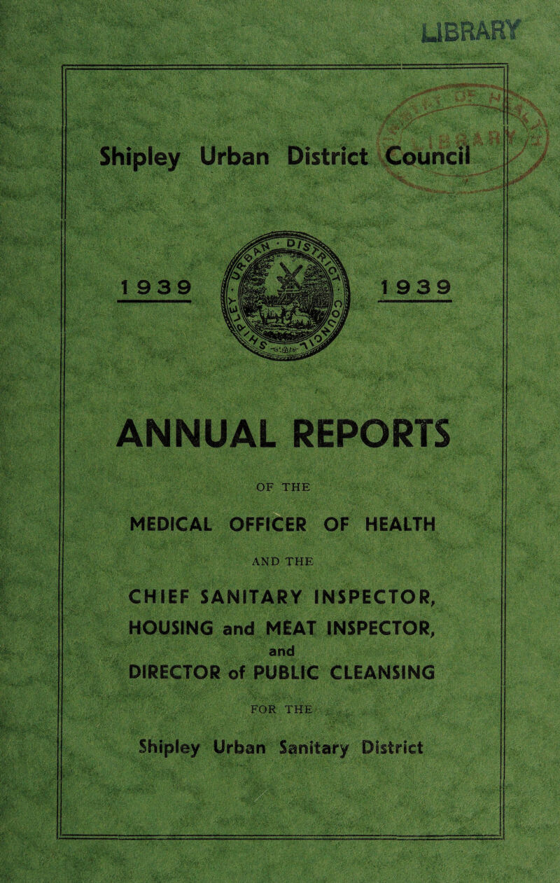 ;< a ft®* iwiBBAKf Shipley Urban District Council 1939 ANNUAL REPORTS OF THE MEDICAL OFFICER OF HEALTH AND THE CHIEF SANITARY INSPECTOR, HOUSING and MEAT INSPECTOR, and DIRECTOR of PUBLIC CLEANSING FOR THE Shipley Urban Sanitary District