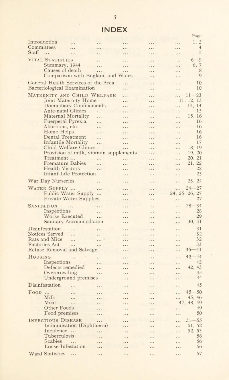 INDEX Introduction Committees Staff ... Vital Statistics Summary, 1944 Causes of death Comparison with England and Wales General Health Services of the Area Bacteriological Examination Maternity and Child Welfare Joint Maternity Home Domiciliary Confinements Ante-natal Clinics Maternal Mortality Puerperal Pyrexia Abortions, etc. Home Helps Dental Treatment Infantile Mortality Child Welfare Clinics Provision of milk, vitamin supplements Treatment ... Premature Babies Health Visitors Infant Life Protection War Day Nurseries Water Supply ... Public Water Supply ... Private Water Supplies Sanitation Inspections Works Executed Sanitary Accommodation Disinfestation Notices Served Rats and Mice Factories Act Refuse Removal and Salvage Housing Inspections Defects remedied Overcrowding Underground premises Disinfestation Food ... Milk M eat Other Foods Food premises Infectious Disease Immunisation (Diphtheria) Incidence ... Tuberculosis Scabies Louse Infestation Ward Statistics Page 1. 2 4 5 6—9 6, 7 8 9 10 10 11—23 11, 12, 13 13, 14 15 15, 16 16 16 16 16 17 18, 19 19, 20 20, 21 21, 22 22 23 23, 24 24 24—27 25, 26, 27 27 28—34 28 29 30, 31 31 32 32 33 35—41 42—44 42 42, 43 43 44 45 45—50 45, 46 47, 48, 49 49 50 51—55 51, 52 52, 53 56 56 56 57