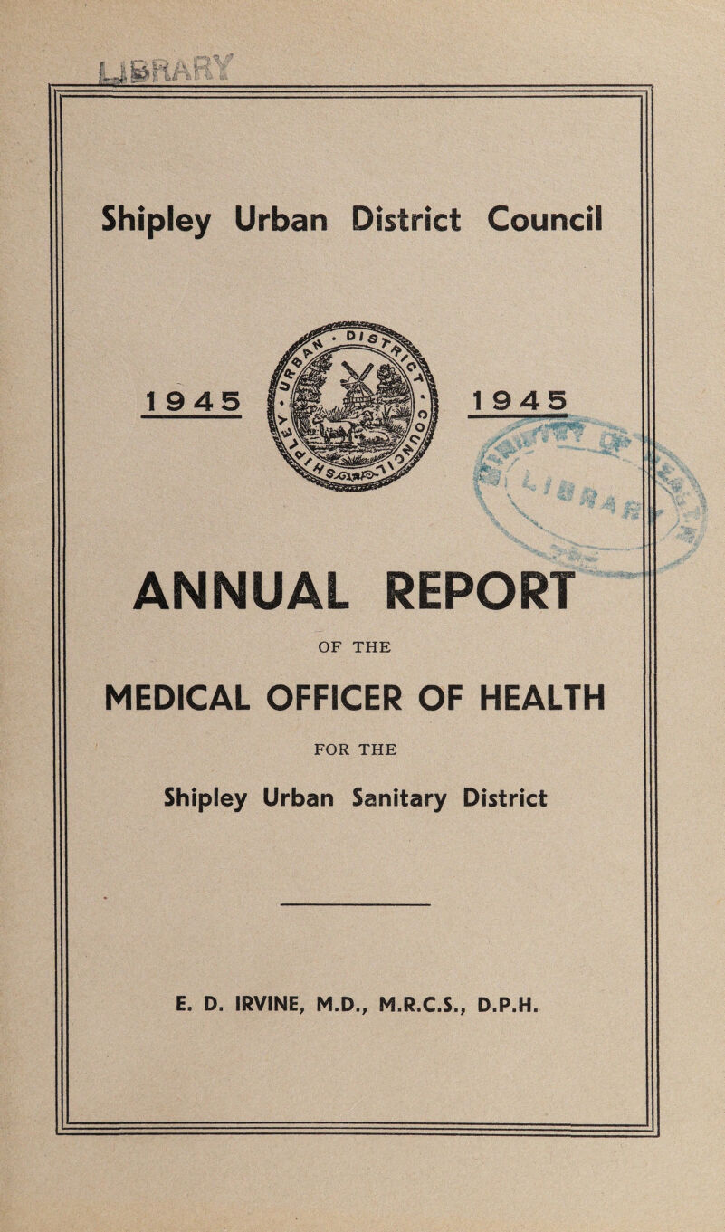 Shipley Urban District Council ANNUAL REPORT OF THE MEDICAL OFFICER OF HEALTH FOR THE Shipley Urban Sanitary District E. D. IRVINE, M.D., M.R.C.S., D.P.H.