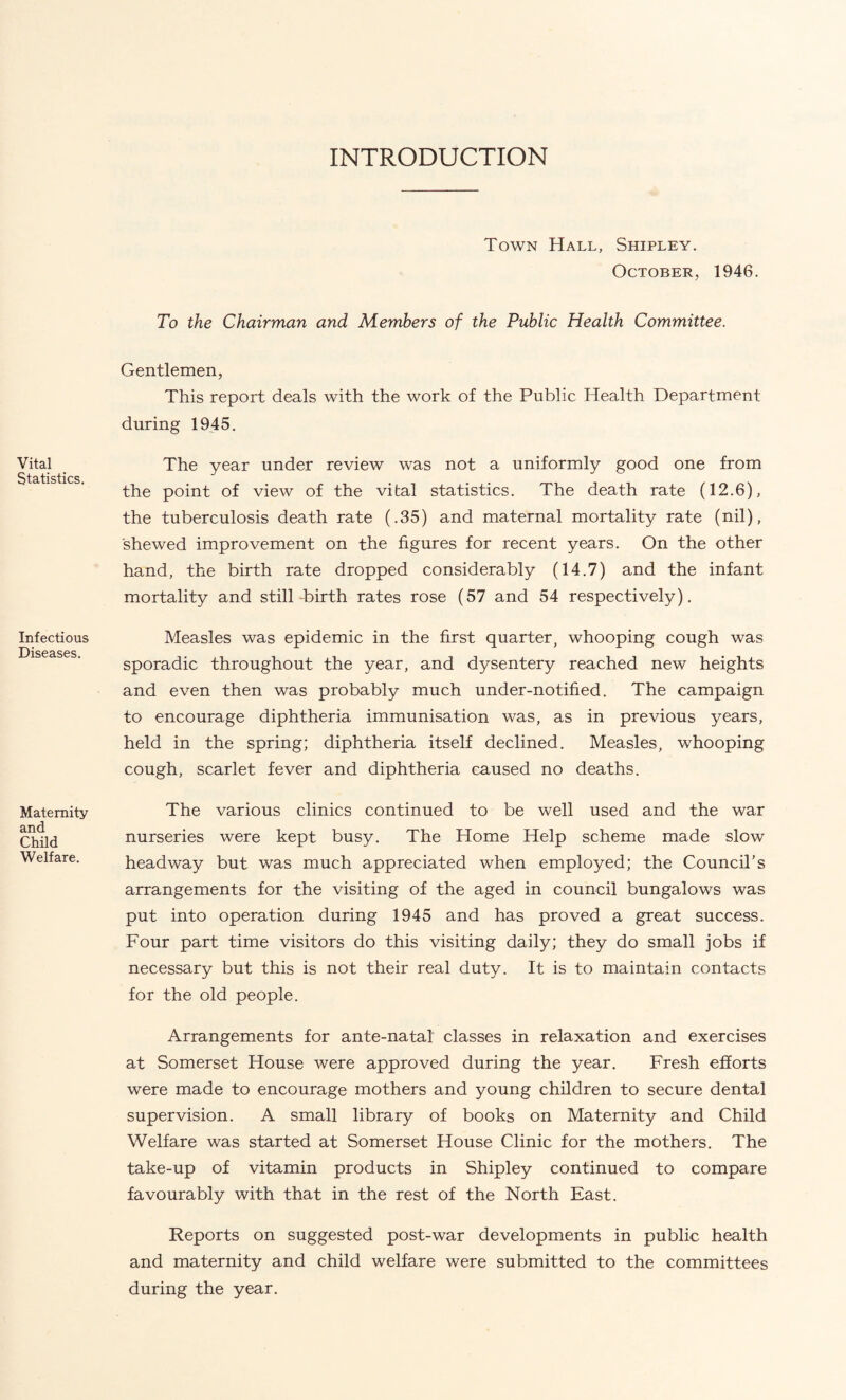 INTRODUCTION Vital Statistics. Infectious Diseases. Maternity and Child Welfare. Town Hall, Shipley. October, 1946. To the Chairman and Members of the Public Health Committee. Gentlemen, This report deals with the work of the Public Health Department during 1945. The year under review was not a uniformly good one from the point of view of the vital statistics. The death rate (12.6), the tuberculosis death rate (.35) and maternal mortality rate (nil), shewed improvement on the figures for recent years. On the other hand, the birth rate dropped considerably (14.7) and the infant mortality and still-birth rates rose (57 and 54 respectively). Measles was epidemic in the first quarter, whooping cough was sporadic throughout the year, and dysentery reached new heights and even then was probably much under-notified. The campaign to encourage diphtheria immunisation was, as in previous years, held in the spring; diphtheria itself declined. Measles, whooping cough, scarlet fever and diphtheria caused no deaths. The various clinics continued to be well used and the war nurseries were kept busy. The Home Help scheme made slow headway but was much appreciated when employed; the Council’s arrangements for the visiting of the aged in council bungalows was put into operation during 1945 and has proved a great success. Four part time visitors do this visiting daily; they do small jobs if necessary but this is not their real duty. It is to maintain contacts for the old people. Arrangements for ante-natal classes in relaxation and exercises at Somerset House were approved during the year. Fresh efforts were made to encourage mothers and young children to secure dental supervision. A small library of books on Maternity and Child Welfare was started at Somerset House Clinic for the mothers. The take-up of vitamin products in Shipley continued to compare favourably with that in the rest of the North East. Reports on suggested post-war developments in public health and maternity and child welfare were submitted to the committees during the year.