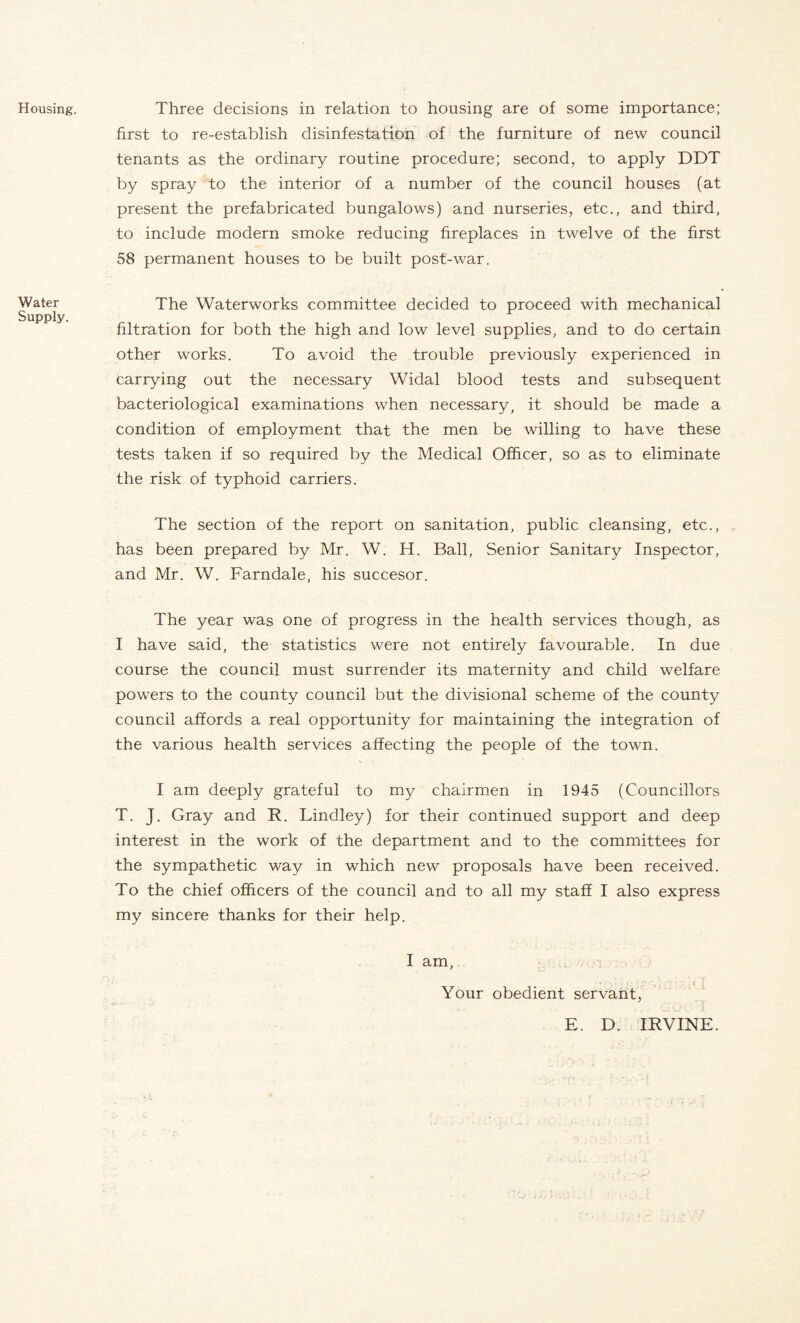 Housing. Water Supply. Three decisions in relation to housing are of some importance; first to re-establish disinfestation of the furniture of new council tenants as the ordinary routine procedure; second, to apply DDT by spray to the interior of a number of the council houses (at present the prefabricated bungalows) and nurseries, etc., and third, to include modern smoke reducing fireplaces in twelve of the first 58 permanent houses to be built post-war. The Waterworks committee decided to proceed with mechanical filtration for both the high and low level supplies, and to do certain other works. To avoid the trouble previously experienced in carrying out the necessary Widal blood tests and subsequent bacteriological examinations when necessary, it should be made a condition of employment that the men be willing to have these tests taken if so required by the Medical Officer, so as to eliminate the risk of typhoid carriers. The section of the report on sanitation, public cleansing, etc., has been prepared by Mr. W. H. Ball, Senior Sanitary Inspector, and Mr. W. Farndale, his succesor. The year was one of progress in the health services though, as I have said, the statistics were not entirely favourable. In due course the council must surrender its maternity and child welfare powers to the county council but the divisional scheme of the county council affords a real opportunity for maintaining the integration of the various health services affecting the people of the town. I am deeply grateful to my chairmen in 1945 (Councillors T. J. Gray and R. Lindley) for their continued support and deep interest in the work of the department and to the committees for the sympathetic way in which new proposals have been received. To the chief officers of the council and to all my staff I also express my sincere thanks for their help. I am, Your obedient servant, E. D. IRVINE.