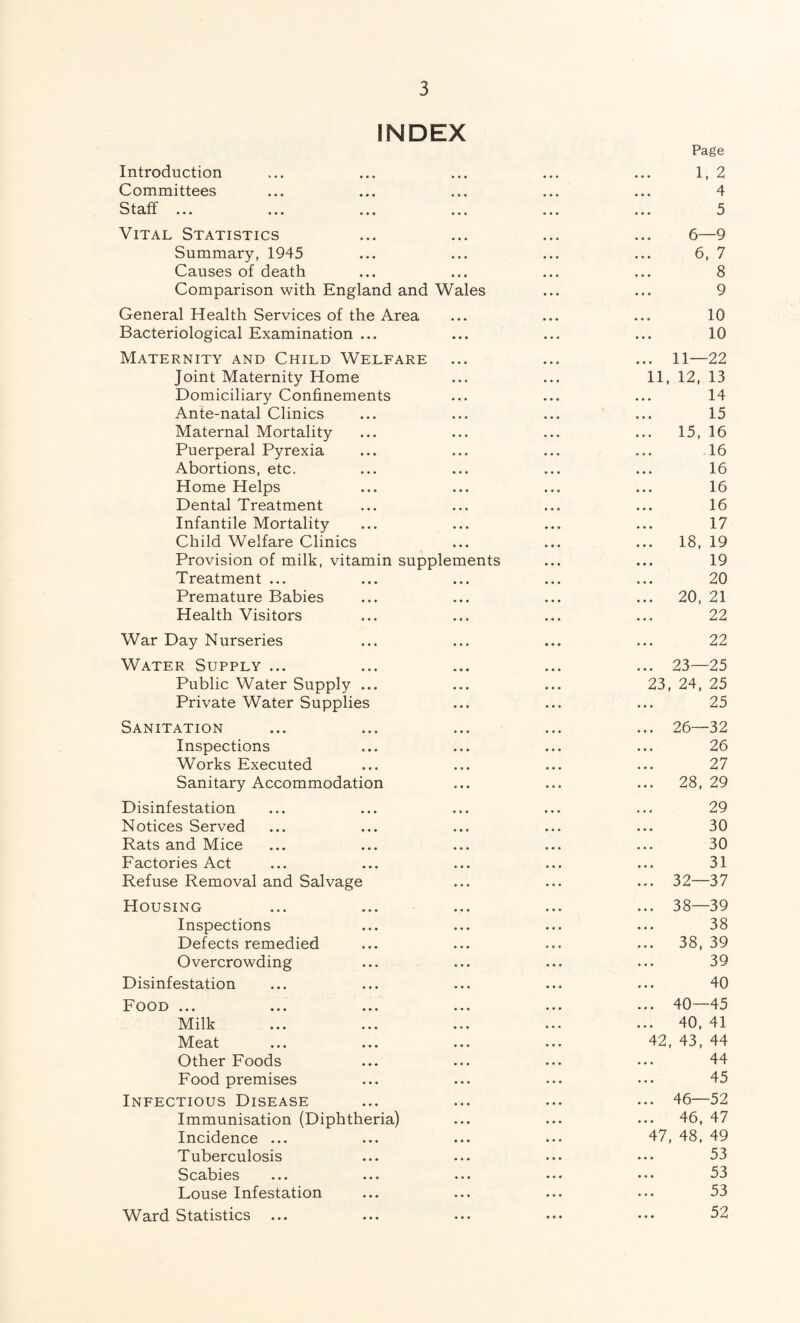 INDEX Introduction Committees Staff ... Vital Statistics Summary, 1945 Causes of death Comparison with England and Wales General Health Services of the Area Bacteriological Examination ... Maternity and Child Welfare Joint Maternity Home Domiciliary Confinements Ante-natal Clinics Maternal Mortality Puerperal Pyrexia Abortions, etc. Home Helps Dental Treatment Infantile Mortality Child Welfare Clinics Provision of milk, vitamin supplements Treatment ... Premature Babies Health Visitors War Day Nurseries Water Supply ... Public Water Supply ... Private Water Supplies Sanitation Inspections Works Executed Sanitary Accommodation Disinfestation Notices Served Rats and Mice Factories Act Refuse Removal and Salvage Housing Inspections Defects remedied Overcrowding Disinfestation Food ... Milk Meat Other Foods Food premises Infectious Disease Immunisation (Diphtheria) Incidence ... Tuberculosis Scabies Louse Infestation Ward Statistics Page 1, 2 4 5 6—9 6, 7 8 9 10 10 . 11—22 11, 12, 13 14 15 . 15, 16 16 16 16 16 17 . 18, 19 19 20 . 20, 21 22 22 . 23—25 23, 24, 25 25 . 26—32 26 27 . 28, 29 29 30 30 31 . 32—37 . 38—39 38 . 38, 39 39 40 . 40—45 . 40, 41 42, 43, 44 44 45 . 46—52 . 46, 47 47, 48, 49 53 53 53 52