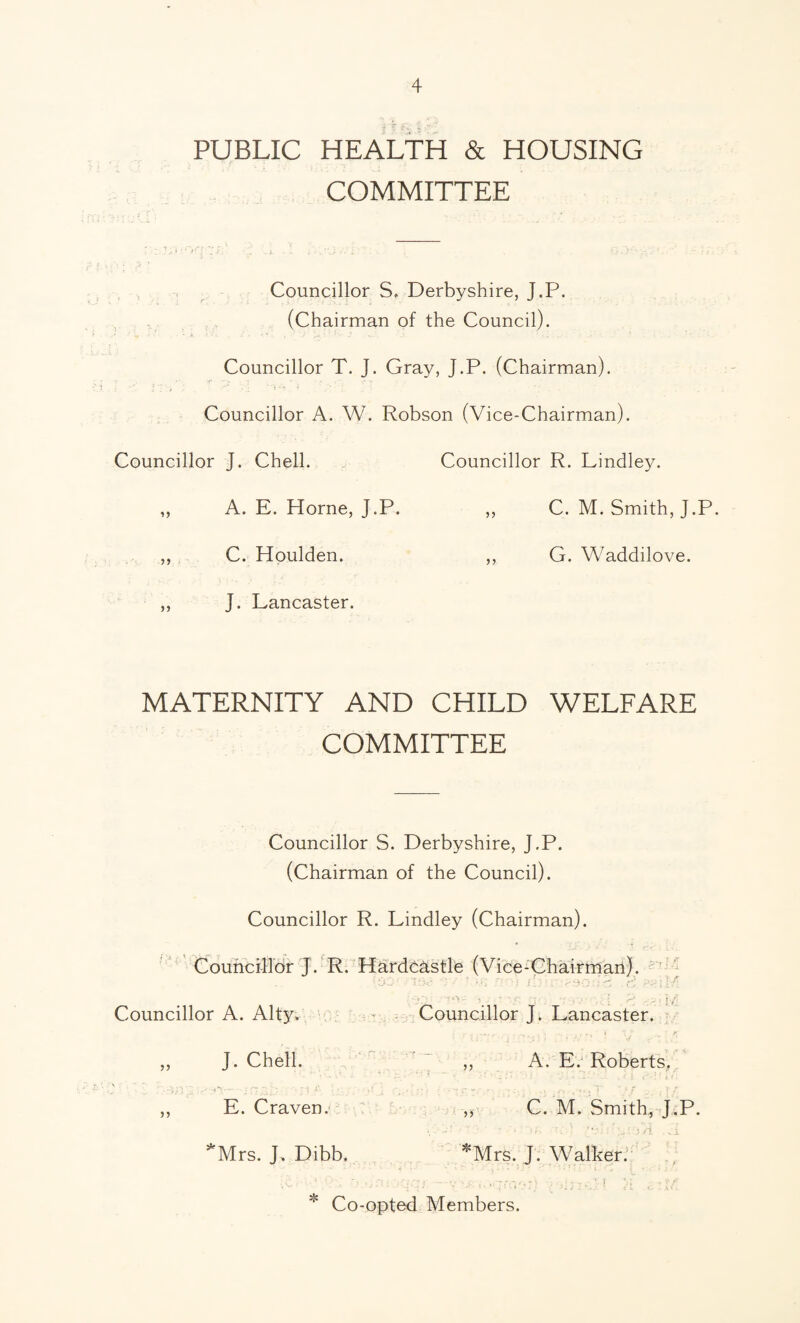 PUBLIC HEALTH & HOUSING COMMITTEE Councillor S, Derbyshire, J.P. (Chairman of the Council). Councillor T. J. Gray, J.P. (Chairman). Councillor A. W. Robson (Vice-Chairman). Councillor J. Chell. Councillor R. Lindley. ,, A. E. Horne, J.P. ,, C. M. Smith, J.P. ,, C. Houlden. ,, G. Waddilove. ,, J. Lancaster. MATERNITY AND CHILD WELFARE COMMITTEE Councillor S. Derbyshire, J.P. (Chairman of the Council). Councillor R. Lindley (Chairman). Councillor J. R. Hardcastle (Vice-Chairman). Councillor A. Alty. Councillor J. Lancaster. ,, J. Chell. ,, A. E. Roberts, ' : . | f ,, E. Craven. ,? C. M. Smith, J.P. .. •' ' ■ . •, ; .Ji *Mrs. J. Dibb. *Mrs. J. Walker. '  . • • r • . - ■ j * Co-opted Members.