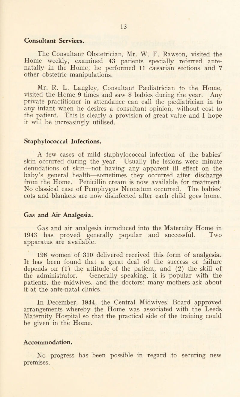 Consultant Services. The Consultant Obstetrician, Mr. W. F. Rawson, visited the Home weekly, examined 43 patients specially referred ante- natally in the Home; he performed 11 caesarian sections and 7 other obstetric manipulations. Mr. R. L. Langley, Consultant Paediatrician to the Home, visited the Home 9 times and saw 8 babies during the year. Any private practitioner in attendance can call the paediatrician in to any infant when he desires a consultant opinion, without cost to the patient. This is clearly a provision of great value and I hope it will be increasing!)/ utilised. Staphylococcal Infections. A few cases of mild staphylococcal infection of the babies’ skin occurred during the year. Usually the lesions were minute denudations of skin—not having any apparent ill effect on the baby’s general health—sometimes they occurred after discharge from the Home. Penicillin cream is now available for treatment. No classical case of Pemphygus Neonatum occurred. The babies’ cots and blankets are now disinfected after each child goes home. Gas and Air Analgesia. Gas and air analgesia introduced into the Maternity Home in 1943 has proved generally popular and successful. Two apparatus are available. 196 women of 310 delivered received this form of analgesia. It has been found that a great deal of the success or failure depends on (1) the attitude of the patient, and (2) the skill of the administrator. Generally speaking, it is popular with the patients, the midwives, and the doctors; many mothers ask about it at the ante-natal clinics. In December, 1944, the Central Midwives’ Board approved arrangements whereby the Home was associated with the Leeds Maternity Hospital so that the practical side of the training could be given in the Home. Accommodation. No progress has been possible in regard to securing new premises.