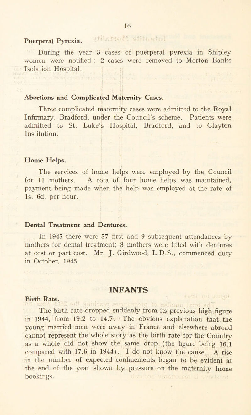 Puerperal Pyrexia. During the year 3 cases of puerperal pyrexia in Shipley women were notified : 2 cases were removed to Morton Banks Isolation Hospital. Abortions and Complicated Maternity Cases. I i Three complicated maternity cases were admitted to the Royal Infirmary, Bradford, under the Council’s scheme. Patients were admitted to St. Luke’s Hospital, Bradford, and to Clayton Institution. Home Helps. The services of home helps were employed by the Council for 11 mothers. A rota of four home helps was maintained, payment being made when the help was employed at the rate of Is. 6d. per hour. Dental Treatment and Dentures. In 1945 there were 57 first and 9 subsequent attendances by mothers for dental treatment; 3 mothers were fitted with dentures at cost or part cost. Mr. J. Gird wood, L.D.S., commenced duty in October, 1945. INFANTS Birth Rate. • ' - , . ' • /. 7'3( ' . : i • The birth rate dropped suddenly from its previous high figure in 1944, from 19.2 to 14.7. The obvious explanation that the young married men were away in France and elsewhere abroad cannot represent the whole story as the birth rate for the Country as a whole did not show the same drop (the figure being 16.1 compared with 17.6 in 1944). I do not know the cause. A rise in the number of expected confinements began to be evident at the end of the year shown by pressure on the maternity home bookings.