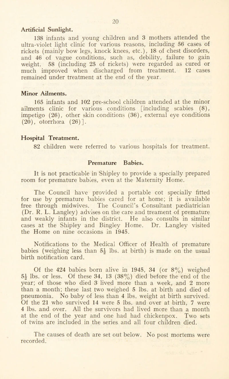 Artificial Sunlight. 138 infants and young children and 3 mothers attended the ultra-violet light clinic for various reasons, including 56 cases of rickets (mainly bow legs, knock knees, etc.), 18 of chest disorders, and 46 of vague conditions, such as, debility, failure to gain weight. 58 (including 25 of rickets) were regarded as cured or much improved when discharged from treatment. 12 cases remained under treatment at the end of the year. Minor Ailments. 165 infants and 102 pre-school children attended at the minor ailments clinic for various conditions [including scabies (8), impetigo (26), other skin conditions (36), external eye conditions (20), otorrhoea (26)]. Hospital Treatment. 82 children were referred to various hospitals for treatment. Premature Babies. It is not practicable in Shipley to provide a specially prepared room for premature babies, even at the Maternity Home. The Council have provided a portable cot specially fitted for use by premature babies cared for at home; it is available free through midwives. The Council’s Consultant paediatrician (Dr. R. L. Langley) advises on the care and treament of premature and weakly infants in the district. He also consults in similar cases at the Shipley and Bingley Home. Dr. Langley visited the Home on nine occasions in 1945. Notifications to the Medical Officer of Health of premature babies (weighing less than 5J lbs. at birth) is made on the usual birth notification card. Of the 424 babies born alive in 1945, 34 (or 8%) weighed 5J lbs. or less. Of these 34, 13 (38%) died before the end of the year; of those who died 3 lived more than a week, and 2 more than a month; these last two weighed 5 lbs. at birth and died of pneumonia. No baby of less than 4 lbs. weight at birth survived. Of the 21 who survived 14 were 5 lbs. and over at birth, 7 were 4 lbs. and over. All the survivors had lived more than a month at the end of the year and one had had chickenpox. Two sets of twins are included in the series and all four children died. The causes of death are set out below. No post mortems were recorded.