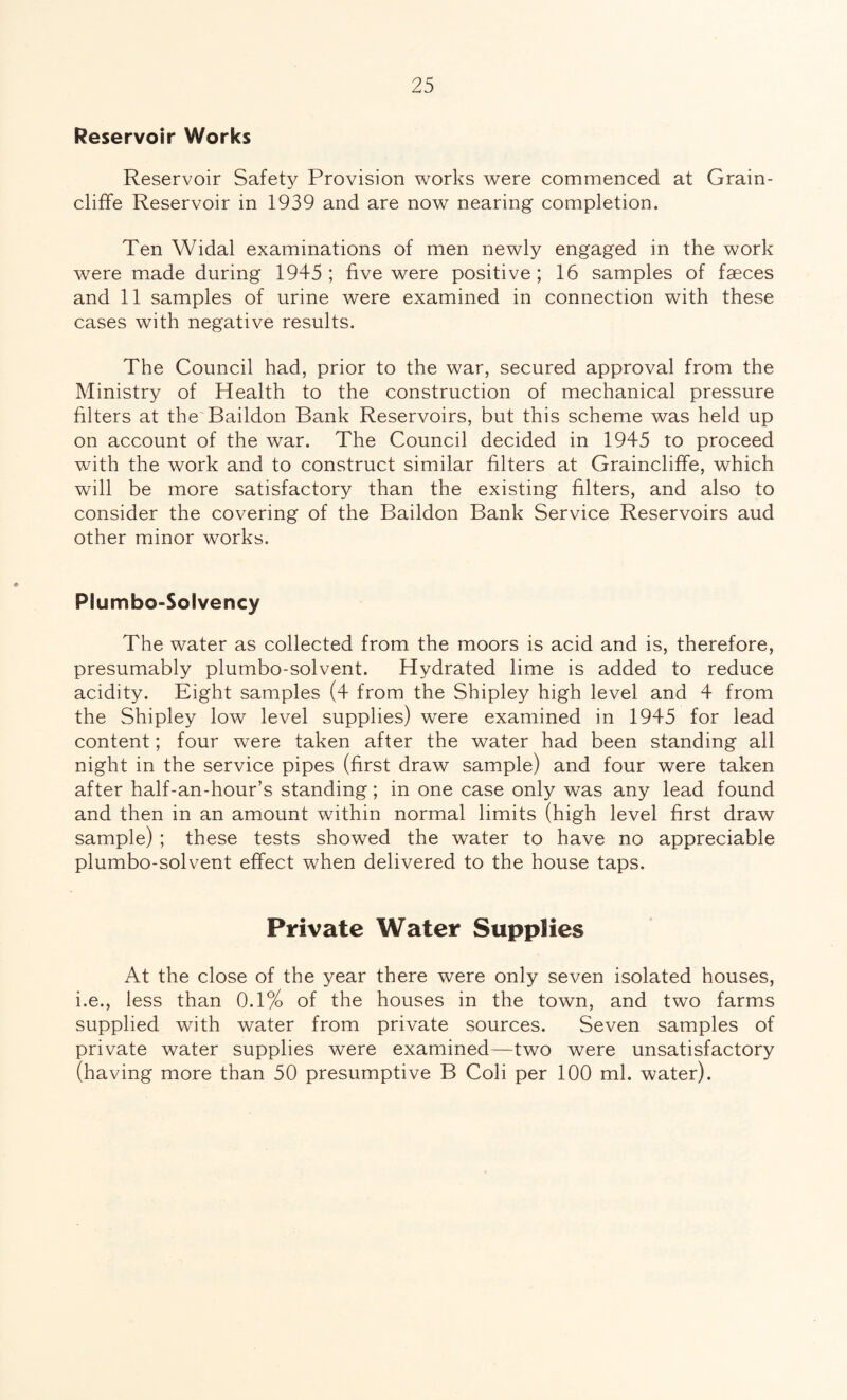 Reservoir Works Reservoir Safety Provision works were commenced at Grain- cliffe Reservoir in 1939 and are now nearing completion. Ten Widal examinations of men newly engaged in the work were made during 1945 ; five were positive ; 16 samples of faeces and 11 samples of urine were examined in connection with these cases with negative results. The Council had, prior to the war, secured approval from the Ministry of Health to the construction of mechanical pressure filters at the Baildon Bank Reservoirs, but this scheme was held up on account of the war. The Council decided in 1945 to proceed with the work and to construct similar filters at Graincliffe, which will be more satisfactory than the existing filters, and also to consider the covering of the Baildon Bank Service Reservoirs aud other minor works. Plumbo-Solvency The water as collected from the moors is acid and is, therefore, presumably plumbo-solvent. Hydrated lime is added to reduce acidity. Eight samples (4 from the Shipley high level and 4 from the Shipley low level supplies) were examined in 1945 for lead content; four were taken after the water had been standing all night in the service pipes (first draw sample) and four were taken after half-an-hour’s standing; in one case only was any lead found and then in an amount within normal limits (high level first draw sample) ; these tests showed the water to have no appreciable plumbo-solvent effect when delivered to the house taps. Private Water Supplies At the close of the year there were only seven isolated houses, i.e., less than 0.1% of the houses in the town, and two farms supplied with water from private sources. Seven samples of private water supplies were examined—two were unsatisfactory (having more than 50 presumptive B Coli per 100 ml. water).