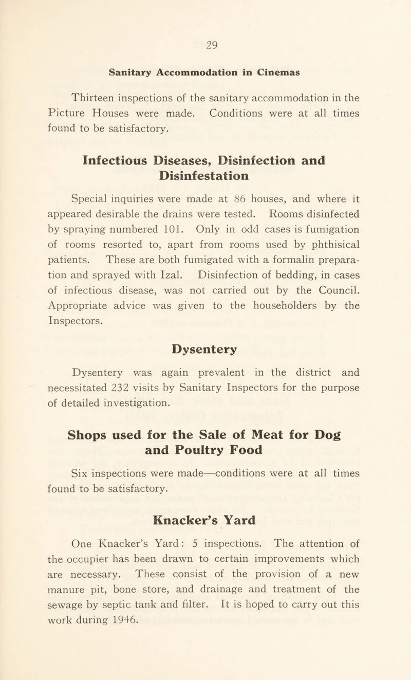 Sanitary Accommodation in Cinemas Thirteen inspections of the sanitary accommodation in the Picture Houses were made. Conditions were at all times found to be satisfactory. Infectious Diseases, Disinfection and Disinfestation Special inquiries were made at 86 houses, and where it appeared desirable the drains were tested. Rooms disinfected by spraying numbered 101. Only in odd cases is fumigation of rooms resorted to, apart from rooms used by phthisical patients. These are both fumigated with a formalin prepara¬ tion and sprayed with Izal. Disinfection of bedding, in cases of infectious disease, was not carried out by the Council. Appropriate advice was given to the householders by the Inspectors. Dysentery Dysentery was again prevalent in the district and necessitated 232 visits by Sanitary Inspectors for the purpose of detailed investigation. Shops used for the Sale of Meat for Dog and Poultry Food Six inspections were made—conditions were at all times found to be satisfactory. Knacker’s Yard One Knacker’s Yard: 5 inspections. The attention of the occupier has been drawn to certain improvements which are necessary. These consist of the provision of a new manure pit, bone store, and drainage and treatment of the sewage by septic tank and filter. It is hoped to carry out this work during 1946.