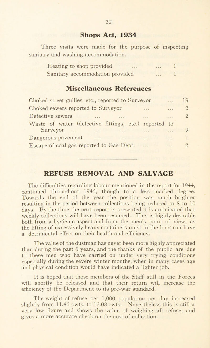 Shops Act, 1934 Three visits were made for the purpose of inspecting sanitary and washing accommodation. Heating to shop provided ... ... 1 Sanitary accommodation provided ... 1 Miscellaneous References Choked street gullies, etc., reported to Surveyor ... 19 Choked sewers reported to Surveyor ... ... 2 Defective sewers ... ... ... ... 2 Waste of water (defective fittings, etc.) reported to Surveyor ... ... ... ... ... 9 Dangerous pavement ... ... ... ... 1 Escape of coal gas reported to Gas Dept. ... ... 2 REFUSE REMOVAL AND SALVAGE The difficulties regarding labour mentioned in the report for 1944, continued throughout 1945, though to a less marked degree. Towards the end of the year the position was much brighter resulting in the period between collections being reduced to 8 to 10 days. By the time the next report is presented it is anticipated that weekly collections will have been resumed. This is highly desirable both from a hygienic aspect and from the men’s point of view, as the lifting of excessively heavy containers must in the long run have a detrimental effect on their health and efficiency. The value of the dustman has never been more highly appreciated than during the past 6 years, and the thanks of the public are due to these men who have carried on under very trying conditions especially during the severe winter months, when in many cases age and physical condition would have indicated a lighter job. It is hoped that those members of the Staff still in the Forces will shortly be released and that their return will increase the efficiency of the Department to its pre-war standard. The weight of refuse per 1,000 population per day increased slightly from 11.46 cwts. to 12.08 cwts. Nevertheless this is still a very low figure and shows the value of weighing all refuse, and gives a more accurate check on the cost of collection.
