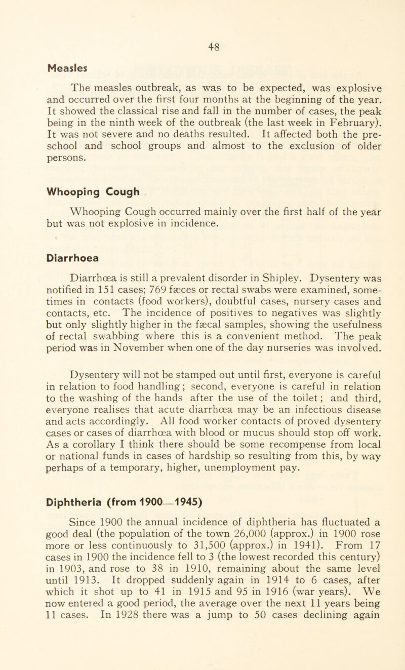 Measles The measles outbreak, as was to be expected, was explosive and occurred over the first four months at the beginning of the year. It showed the classical rise and fall in the number of cases, the peak being in the ninth week of the outbreak (the last week in February). It was not severe and no deaths resulted. It affected both the pre¬ school and school groups and almost to the exclusion of older persons. Whooping Cough Whooping Cough occurred mainly over the first half of the year but was not explosive in incidence. Diarrhoea Diarrhoea is still a prevalent disorder in Shipley. Dysentery was notified in 151 cases; 769 faeces or rectal swabs were examined, some¬ times in contacts (food workers), doubtful cases, nursery cases and contacts, etc. The incidence of positives to negatives was slightly but only slightly higher in the faecal samples, showing the usefulness of rectal swabbing where this is a convenient method. The peak period was in November when one of the day nurseries was involved. Dysentery will not be stamped out until first, everyone is careful in relation to food handling; second, everyone is careful in relation to the washing of the hands after the use of the toilet; and third, everyone realises that acute diarrhoea may be an infectious disease and acts accordingly. All food worker contacts of proved dysentery cases or cases of diarrhoea with blood or mucus should stop off work. As a corollary I think there should be some recompense from local or national funds in cases of hardship so resulting from this, by way perhaps of a temporary, higher, unemployment pay. Diphtheria (from 1900—1945) Since 1900 the annual incidence of diphtheria has fluctuated a good deal (the population of the town 26,000 (approx.) in 1900 rose more or less continuously to 31,500 (approx.) in 1941). From 17 cases in 1900 the incidence fell to 3 (the lowest recorded this century) in 1903, and rose to 38 in 1910, remaining about the same level until 1913. It dropped suddenly again in 1914 to 6 cases, after which it shot up to 41 in 1915 and 95 in 1916 (war years). We now entered a good period, the average over the next 11 years being 11 cases. In 1928 there was a jump to 50 cases declining again