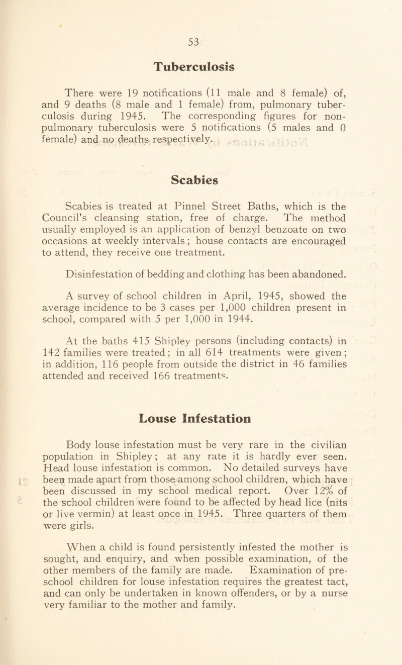 Tuberculosis There were 19 notifications (11 male and 8 female) of, and 9 deaths (8 male and 1 female) from, pulmonary tuber¬ culosis during 1945. The corresponding figures for non- pulmonary tuberculosis were 5 notifications (5 males and 0 female) and no deaths respectively. Scabies Scabies is treated at Pinnel Street Baths, which is the Council’s cleansing station, free of charge. The method usually employed is an application of benzyl benzoate on two occasions at weekly intervals; house contacts are encouraged to attend, they receive one treatment. Disinfestation of bedding and clothing has been abandoned. A survey of school children in April, 1945, showed the average incidence to be 3 cases per 1,000 children present in school, compared with 5 per 1,000 in 1944. At the baths 415 Shipley persons (including contacts) in 142 families were treated; in all 614 treatments were given; in addition, 116 people from outside the district in 46 families attended and received 166 treatments. Louse Infestation Body louse infestation must be very rare in the civilian population in Shipley; at any rate it is hardly ever seen. Head louse infestation is common. No detailed surveys have been made apart from those among school children, which have been discussed in my school medical report. Over 12% of the school children were found to be affected by head lice (nits or live vermin) at least once in 1945. Three quarters of them were girls. When a child is found persistently infested the mother is sought, and enquiry, and when possible examination, of the other members of the family are made. Examination of pre¬ school children for louse infestation requires the greatest tact, and can only be undertaken in known offenders, or by a nurse very familiar to the mother and family.