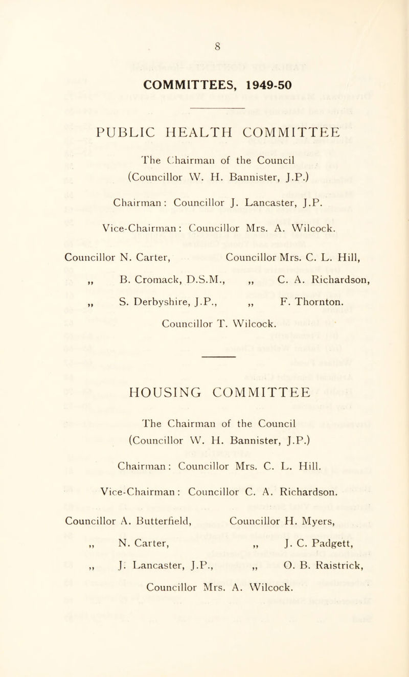 COMMITTEES, 1949-50 PUBLIC HEALTH COMMITTEE The C^hairman of the Council (Councillor W. H. Bannister, J.P.) Chairman; Councillor J. Lancaster, J.P. Vice-Chairman: Councillor Mrs. A. Wilcock. Councillor N. Carter, Councillor Mrs. C. L. Hill, ,, B. Cromack, D.S.M., ,, C. A. Richardson, ,, S. Derbyshire, J.P., ,, F. Thornton. Councillor T. Wilcock. HOUSING COMMITTEE The Chairman of the Council (Councillor W. H. Bannister, J.P.) Chairman: Councillor Mrs. C. L. Hill. Vice-Chairman: Councillor C. A. Richardson. Councillor A. Butterfield, Councillor H. Myers, ,, N. Carter, „ J. C. Padgett, ,, J. Lancaster, J.P., ,, O. B. Raistrick, Councillor Mrs. A. Wilcock.