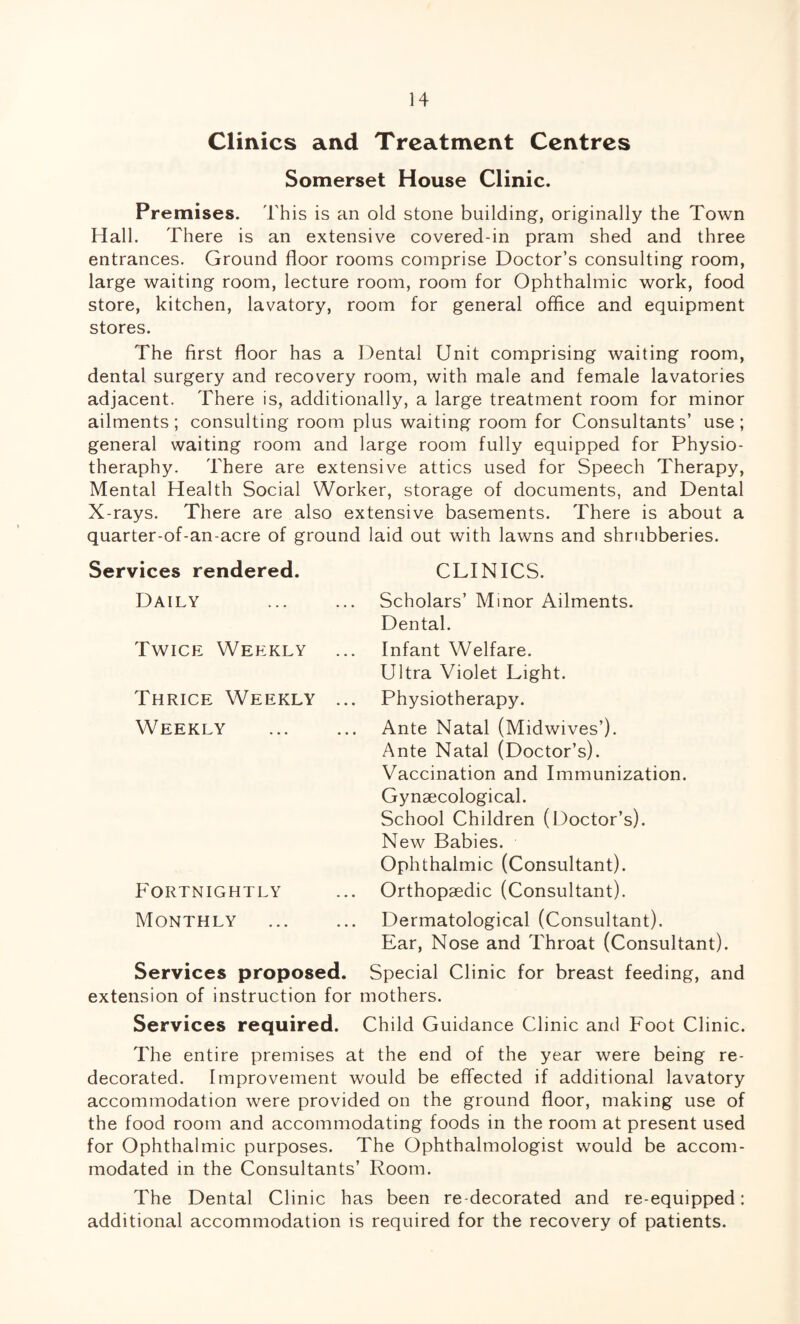 Clinics and Treatment Centres Somerset House Clinic. Premises. This is an old stone building, originally the Town Hall. There is an extensive covered-in pram shed and three entrances. Ground floor rooms comprise Doctor’s consulting room, large waiting room, lecture room, room for Ophthalmic work, food store, kitchen, lavatory, room for general office and equipment stores. The first floor has a Dental Unit comprising waiting room, dental surgery and recovery room, with male and female lavatories adjacent. There is, additionally, a large treatment room for minor ailments ; consulting room plus waiting room for Consultants’ use ; general waiting room and large room fully equipped for Physio- theraphy. There are extensive attics used for Speech Therapy, Mental Health Social Worker, storage of documents, and Dental X-rays. There are also extensive basements. There is about a quarter-of-an-acre of ground laid out with lawns and shrubberies. Services rendered. CLINICS. Daily Scholars’ Minor Ailments. Dental. Twice Weekly Thrice Weekly Weekly Fortnightly Monthly Infant Welfare. Ultra Violet Light. Physiotherapy. Ante Natal (Midwives’). Ante Natal (Doctor’s). Vaccination and Immunization. Gynaecological. School Children (Doctor’s). New Babies. Ophthalmic (Consultant). Orthopaedic (Consultant). Dermatological (Consultant). Ear, Nose and Throat (Consultant). Services proposed. Special Clinic for breast feeding, and extension of instruction for mothers. Services required. Child Guidance Clinic and Foot Clinic. The entire premises at the end of the year were being re¬ decorated. Improvement would be effected if additional lavatory accommodation were provided on the ground floor, making use of the food room and accommodating foods in the room at present used for Ophthalmic purposes. The Ophthalmologist would be accom¬ modated in the Consultants’ Room. The Dental Clinic has been redecorated and re-equipped: additional accommodation is required for the recovery of patients.