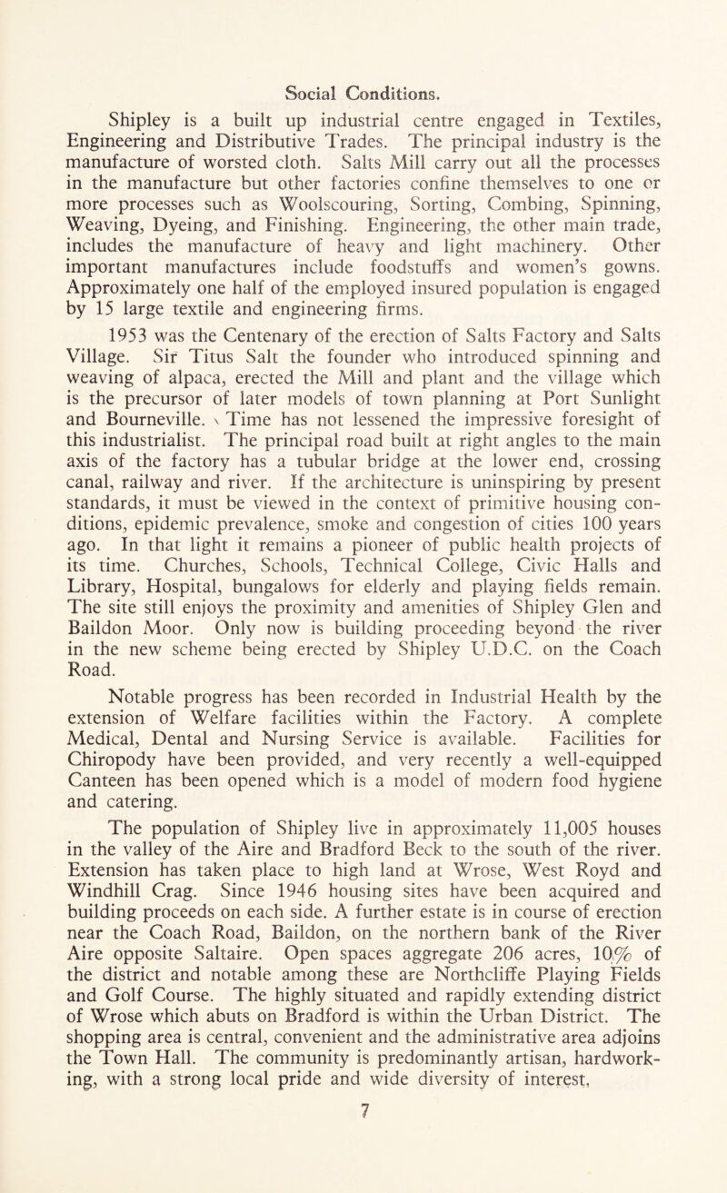 Social Conditions. Shipley is a built up industrial centre engaged in Textiles, Engineering and Distributive Trades. The principal industry is the manufacture of worsted cloth. Salts Mill carry out all the processes in the manufacture but other factories confine themselves to one or more processes such as Woolscouring, Sorting, Combing, Spinning, Weaving, Dyeing, and Finishing. Engineering, the other main trade, includes the manufacture of heavy and light machinery. Other important manufactures include foodstuffs and women’s gowns. Approximately one half of the employed insured population is engaged by 15 large textile and engineering firms. 1953 was the Centenary of the erection of Salts Factory and Salts Village. Sir Titus Salt the founder who introduced spinning and weaving of alpaca, erected the Mill and plant and the village which is the precursor of later models of town planning at Port Sunlight and Bourneville. v Time has not lessened the impressive foresight of this industrialist. The principal road built at right angles to the main axis of the factory has a tubular bridge at the lower end, crossing canal, railway and river. If the architecture is uninspiring by present standards, it must be viewed in the context of primitive housing con¬ ditions, epidemic prevalence, smoke and congestion of cities 100 years ago. In that light it remains a pioneer of public health projects of its time. Churches, Schools, Technical College, Civic Halls and Library, Hospital, bungalows for elderly and playing fields remain. The site still enjoys the proximity and amenities of Shipley Glen and Baildon Moor. Only now is building proceeding beyond the river in the new scheme being erected by Shipley U.D.C. on the Coach Road. Notable progress has been recorded in Industrial Health by the extension of Welfare facilities within the Factory. A complete Medical, Dental and Nursing Service is available. Facilities for Chiropody have been provided, and very recently a well-equipped Canteen has been opened which is a model of modern food hygiene and catering. The population of Shipley live in approximately 11,005 houses in the valley of the Aire and Bradford Beck to the south of the river. Extension has taken place to high land at Wrose, West Royd and Windhill Crag. Since 1946 housing sites have been acquired and building proceeds on each side. A further estate is in course of erection near the Coach Road, Baildon, on the northern bank of the River Aire opposite Saltaire. Open spaces aggregate 206 acres, 10,% of the district and notable among these are Northcliflfe Playing Fields and Golf Course. The highly situated and rapidly extending district of Wrose which abuts on Bradford is within the Urban District. The shopping area is central, convenient and the administrative area adjoins the Town Hall. The community is predominantly artisan, hardwork¬ ing, with a strong local pride and wide diversity of interest,