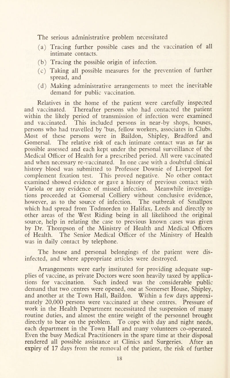 The serious administrative problem necessitated (a) Tracing further possible cases and the vaccination of all intimate contacts. (b) Tracing the possible origin of infection. (c) Taking all possible measures for the prevention of further spread, and (d) Making administrative arrangements to meet the inevitable demand for public vaccination. Relatives in the home of the patient were carefully inspected and vaccinated. Thereafter persons who had contacted the patient within the likely period of transmission of infection were examined and vaccinated. This included persons in near-by shops, houses, persons who had travelled by ’bus, fellow workers, associates in Clubs. Most of these persons were in Baildon, Shipley, Bradford and Gomersal. The relative risk of each intimate contact was as far as possible assessed and each kept under the personal surveillance of the Medical Officer of Health for a prescribed period. All were vaccinated and when necessary re-vaccinated. In one case with a doubtful clinical history blood was submitted to Professor Downie of Liverpool for complement fixation test. This proved negative. No other contact examined showed evidence or gave a history of previous contact with Variola or any evidence of missed infection. Meanwhile investiga¬ tions proceeded at Gomersal Colliery without conclusive evidence, however, as to the source of infection. The outbreak of Smallpox which had spread from Todmorden to Halifax, Leeds and directly to other areas of the West Riding being in all likelihood the original source, help in relating the case to previous known cases was given by Dr. Thompson of the Ministry of Health and Medical Officers of Health. The Senior Medical Officer of the Ministry of Health was in daily contact by telephone. The house and personal belongings of the patient were dis¬ infected, and where appropriate articles were destroyed. Arrangements were early instituted for providing adequate sup¬ plies of vaccine, as private Doctors were soon heavily taxed by applica¬ tions for vaccination. Such indeed was the considerable public demand that two centres were opened, one at Somerset House, Shipley, and another at the Town Hall, Baildon. Within a few days approxi¬ mately 20,000 persons were vaccinated at these centres. Pressure of work in the Health Department necessitated the suspension of many routine duties, and almost the entire weight of the personnel brought directly to bear on the problem. To cope with day and night needs, each department in the Town Hall and many volunteers co-operated. Even the busy Medical Practitioners in the spare time at their disposal rendered all possible assistance at Clinics and Surgeries. After an expiry of 17 days from the removal of the patient, the risk of further