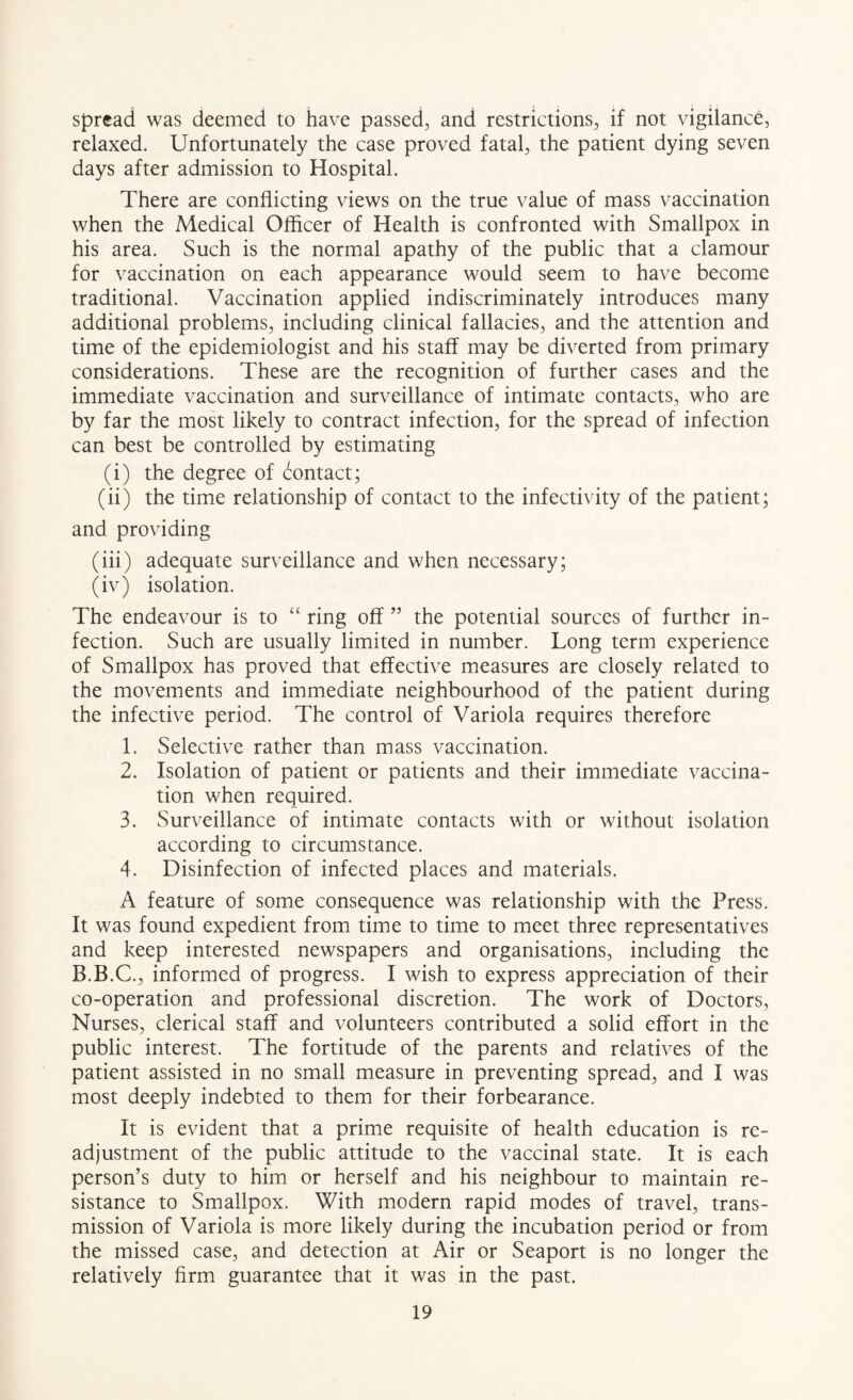 spread was deemed to have passed, and restrictions, if not vigilance, relaxed. Unfortunately the case proved fatal, the patient dying seven days after admission to Hospital. There are conflicting views on the true value of mass vaccination when the Medical Officer of Health is confronted with Smallpox in his area. Such is the normal apathy of the public that a clamour for vaccination on each appearance would seem to have become traditional. Vaccination applied indiscriminately introduces many additional problems, including clinical fallacies, and the attention and time of the epidemiologist and his staff may be diverted from primary considerations. These are the recognition of further cases and the immediate vaccination and surveillance of intimate contacts, who are by far the most likely to contract infection, for the spread of infection can best be controlled by estimating (i) the degree of (^:ontact; (ii) the time relationship of contact to the infectivity of the patient; and providing (iii) adequate surveillance and when necessary; (iv) isolation. The endeavour is to “ ring off ” the potential sources of further in¬ fection. Such are usually limited in number. Long term experience of Smallpox has proved that effective measures are closely related to the movements and immediate neighbourhood of the patient during the infective period. The control of Variola requires therefore 1. Selective rather than mass vaccination. 2. Isolation of patient or patients and their immediate vaccina¬ tion when required. 3. Surveillance of intimate contacts with or without isolation according to circumstance. 4. Disinfection of infected places and materials. A feature of some consequence was relationship with the Press. It was found expedient from time to time to meet three representatives and keep interested newspapers and organisations, including the B.B.C., informed of progress. I wish to express appreciation of their co-operation and professional discretion. The work of Doctors, Nurses, clerical staff and volunteers contributed a solid effort in the public interest. The fortitude of the parents and relatives of the patient assisted in no small measure in preventing spread, and I was most deeply indebted to them for their forbearance. It is evident that a prime requisite of health education is re¬ adjustment of the public attitude to the vaccinal state. It is each person’s duty to him or herself and his neighbour to maintain re¬ sistance to Smallpox. With modern rapid modes of travel, trans¬ mission of Variola is more likely during the incubation period or from the missed case, and detection at Air or Seaport is no longer the relatively firm guarantee that it was in the past.