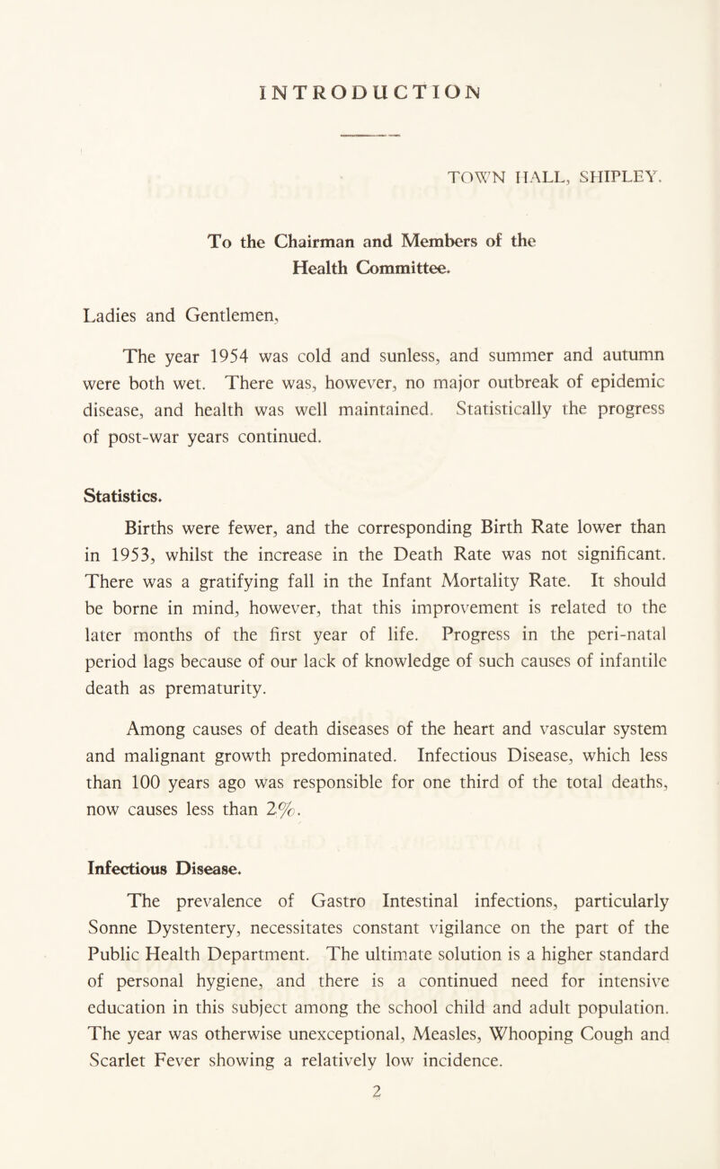 INTRODUCTION TOWN HALL, SHIPLEY. To the Chairman and Members of the Health Committee. Ladies and Gentlemen, The year 1954 was cold and sunless, and summer and autumn were both wet. There was, however, no major outbreak of epidemic disease, and health was well maintained. Statistically the progress of post-war years continued. Statistics. Births were fewer, and the corresponding Birth Rate lower than in 1953, whilst the increase in the Death Rate was not significant. There was a gratifying fall in the Infant Mortality Rate. It should be borne in mind, however, that this improvement is related to the later months of the first year of life. Progress in the peri-natal period lags because of our lack of knowledge of such causes of infantile death as prematurity. Among causes of death diseases of the heart and vascular system and malignant growth predominated. Infectious Disease, which less than 100 years ago was responsible for one third of the total deaths, now causes less than 2%. Infectious Disease. The prevalence of Gastro Intestinal infections, particularly Sonne Dystentery, necessitates constant vigilance on the part of the Public Health Department. The ultimate solution is a higher standard of personal hygiene, and there is a continued need for intensive education in this subject among the school child and adult population. The year was otherwise unexceptional, Measles, Whooping Cough and Scarlet Fever showing a relatively low incidence.