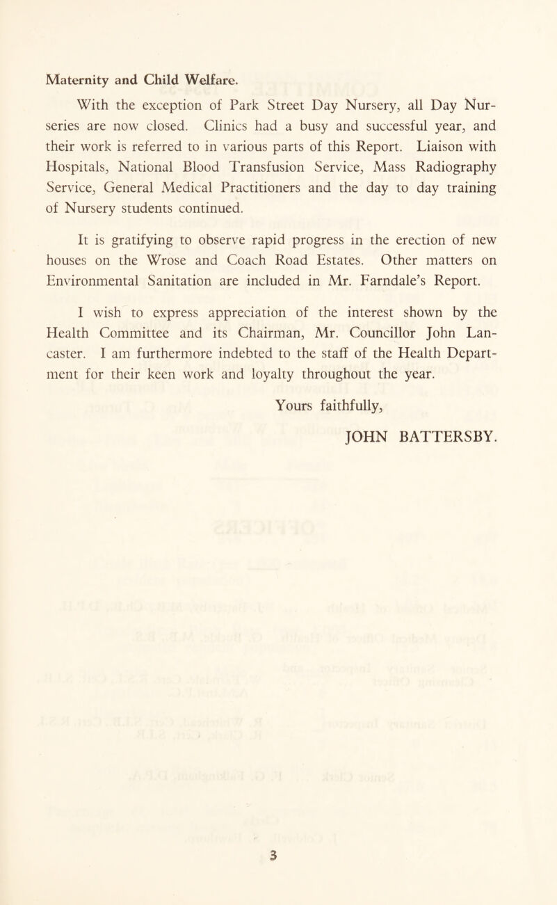 Maternity and Child Welfare. With the exception of Park Street Day Nursery, all Day Nur¬ series are now closed. Clinics had a busy and successful year, and their work is referred to in various parts of this Report. Liaison with Hospitals, National Blood Transfusion Service, Mass Radiography Service, General Medical Practitioners and the day to day training of Nursery students continued. It is gratifying to observe rapid progress in the erection of new houses on the Wrose and Coach Road Estates. Other matters on Environmental Sanitation are included in Mr. Farndale’s Report. I wish to express appreciation of the interest shown by the Health Committee and its Chairman, Mr. Councillor John Lan¬ caster. I am furthermore indebted to the staff of the Health Depart¬ ment for their keen work and loyalty throughout the year. Yours faithfully, JOHN BATTERSBY. S