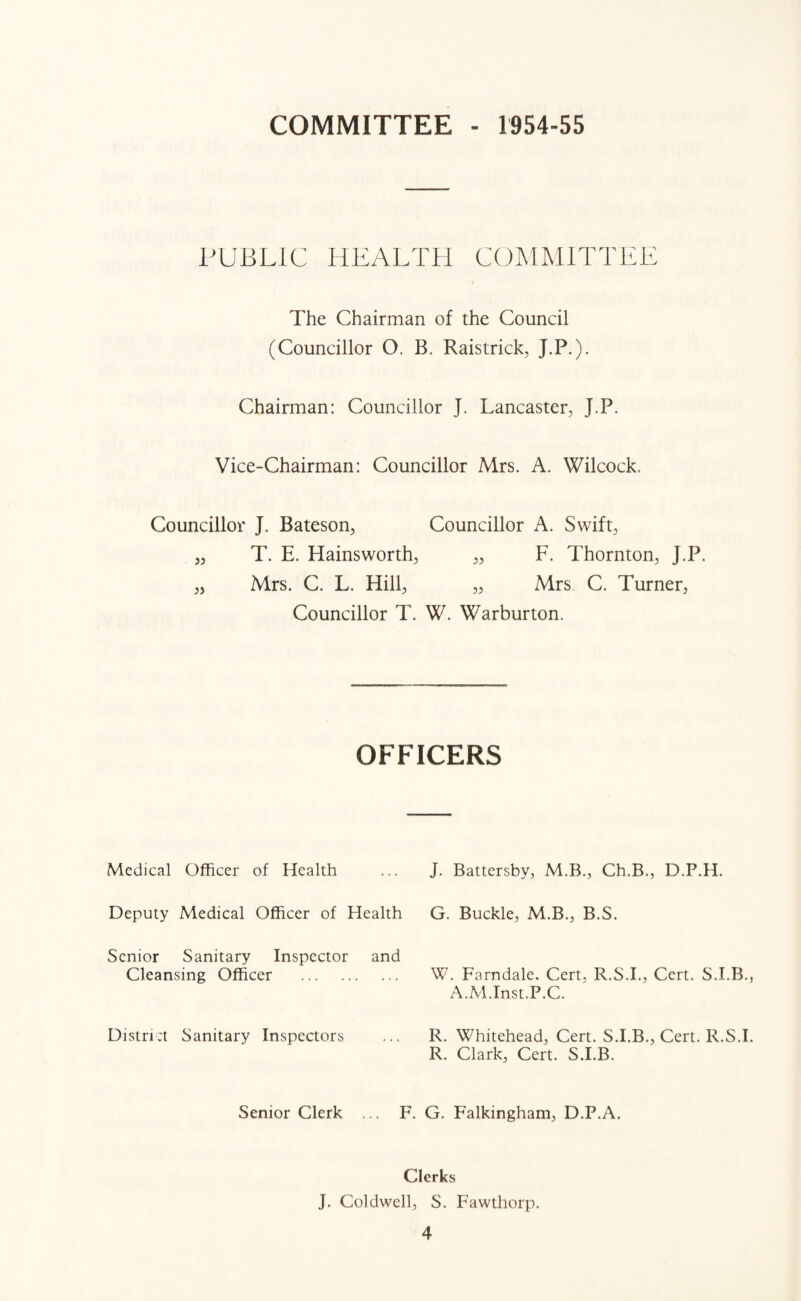 COMMITTEE - 1954-55 PUBLIC HEALTH COMMITTEE The Chairman of the Council (Councillor O. B. Raistrick, J.P.). Chairman: Councillor J. Lancaster, J.P. Vice-Chairman: Councillor Mrs. A. Wilcock. Councillor J. Bateson, Councillor A. Swift, „ T. E. Hainsworth, „ F. Thornton, J.P. „ Mrs. C. L. Hill, „ Mrs C. Turner, Councillor T. W. Warburton. OFFICERS Medical Officer of Health Deputy Medical Officer of Health Senior Sanitary Inspector and Cleansing Officer . District Sanitary Inspectors J. Battersby, M.B., Ch.B., D.P.H. G. Buckle, M.B., B.S. W. Farndale. Cert, R.S.I., Cert. S.I.B., A.M.Inst.P.C. R. Whitehead, Cert. S.I.B., Cert. R.S.I. R. Clark, Cert. S.I.B. Senior Clerk ... F. G. Falkingham, D.P.A. Clerks J. Col dwell, S. Fawthorp.