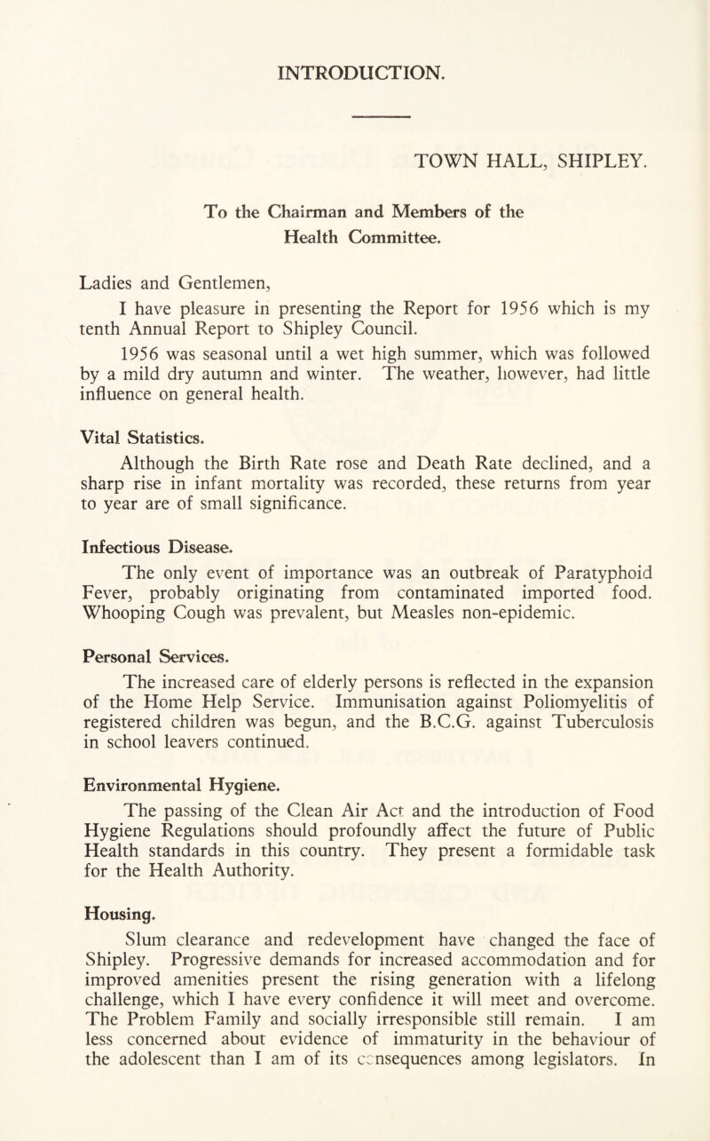 INTRODUCTION. TOWN HALL, SHIPLEY. To the Chairman and Members of the Health Committee. Ladies and Gentlemen, I have pleasure in presenting the Report for 1956 which is my tenth Annual Report to Shipley Council. 1956 was seasonal until a wet high summer, which was followed by a mild dry autumn and winter. The weather, however, had little influence on general health. Vital Statistics. Although the Birth Rate rose and Death Rate declined, and a sharp rise in infant mortality was recorded, these returns from year to year are of small significance. Infectious Disease. The only event of importance was an outbreak of Paratyphoid Fever, probably originating from contaminated imported food. Whooping Cough was prevalent, but Measles non-epidemic. Personal Services. The increased care of elderly persons is reflected in the expansion of the Elome Help Service. Immunisation against Poliomyelitis of registered children was begun, and the B.C.G. against Tuberculosis in school leavers continued. Environmental Hygiene. The passing of the Clean Air Act and the introduction of Food Hygiene Regulations should profoundly affect the future of Public Health standards in this country. They present a formidable task for the Health Authority. Housing. Slum clearance and redevelopment have changed the face of Shipley. Progressive demands for increased accommodation and for improved amenities present the rising generation with a lifelong challenge, which I have every confidence it will meet and overcome. The Problem Family and socially irresponsible still remain. I am less concerned about evidence of immaturity in the behaviour of the adolescent than I am of its consequences among legislators. In