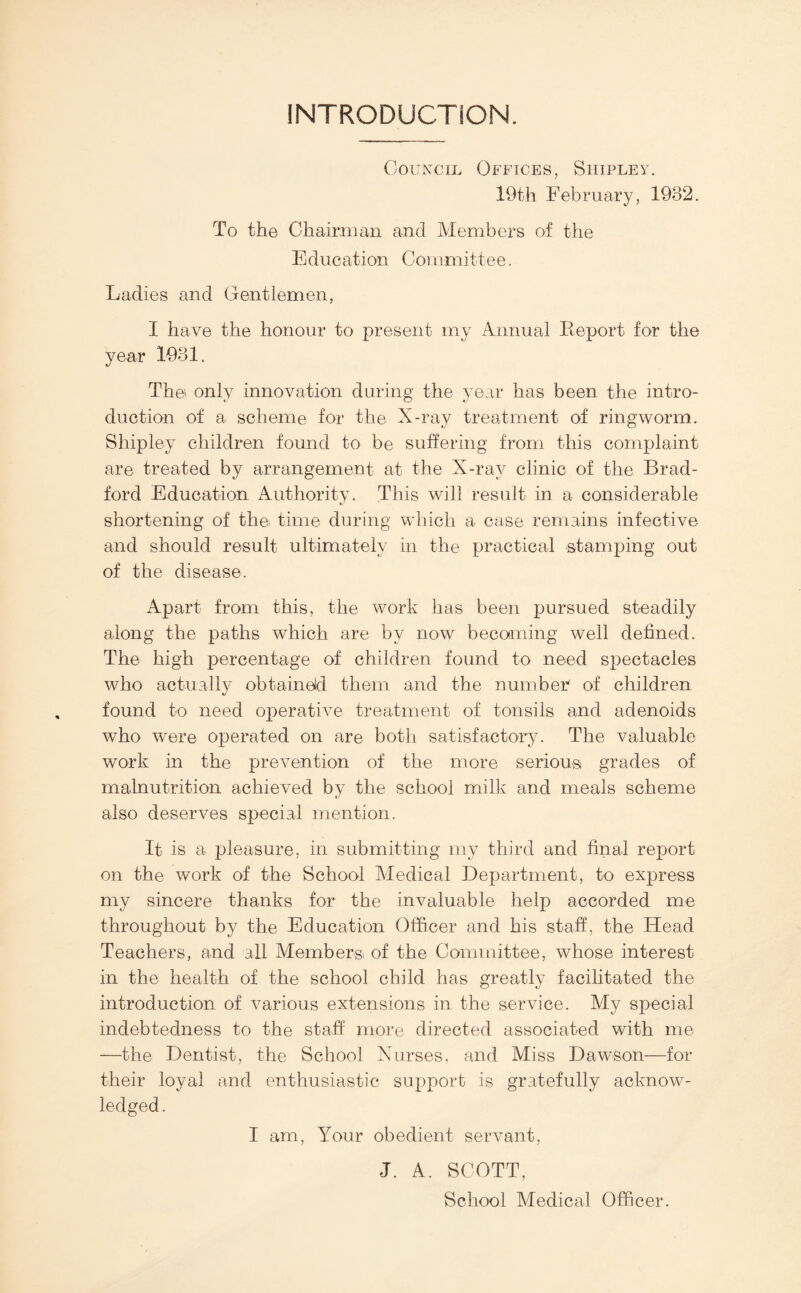 INTRODUCTION. Council Offices, Shipley. 19th February, 1932. To the Ghairuian and Members of the E due at ion Coi irmitt e e. Ladies and Gentlemen, I have the honour to present my Annual Eeport for the year 1931. The' only innovation during the year has been the intro¬ duction of a scheme for the X-ray treatment of ringworm. Shipley children found to be suffering from this complaint are treated by arrangement at the X-ray clinic of the Brad¬ ford Education Authority. This will result in a considerable shortening of the time during which a case remains infective and should result ultimately in the practical stamping out of the disease. Apart from this, the work has been pursued steadily along the paths which are by now becoiming well defined. The high percentage of children found to need spectacles who actually obtaineld them and the number of children found to need ojieratiY^e treatment of tonsils and adenoids who were operated on are both satisfactory. The valuable work in the prevention of the more serious grades of malnutrition achieved by the school milk and meals scheme also deserves special mention. It is a pleasure, in submitting my third and final report on the work of the School Aledical Department, to express my sincere thanks for the invaluable help accorded me throughout by the Education Officer and his staff, the Head Teachers, and all Membersi of the Committee, whose interest in the health of the school child has greatly facilitated the introduction of various extensions in the service. My special indebtedness to the staff more directed associated with me —the Dentist, the School Xurses, and Miss Dawson—for their loyal and enthusiastic support is gratefully acknow¬ ledged. I am. Your obedient servant, J. A. SCOTT, School Medical Officer.